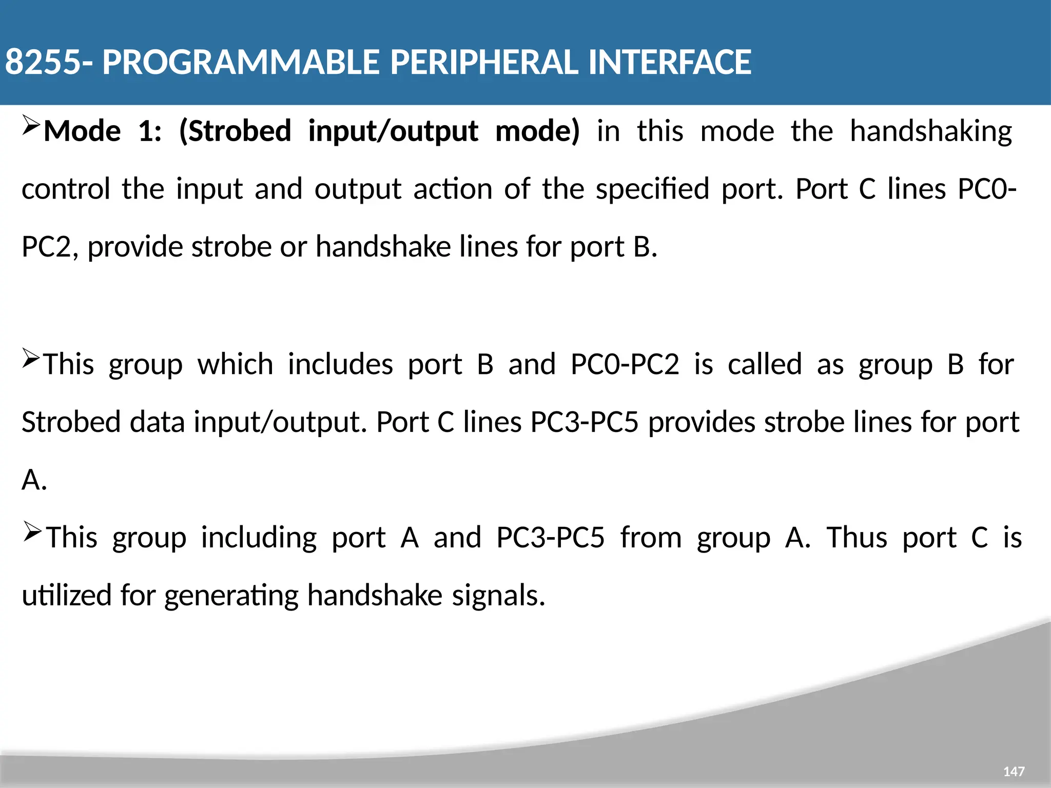 Mode 1: (Strobed input/output mode) in this mode the handshaking control the input and output action of the specified port. Port C lines PC0- PC2, provide strobe or handshake lines for port B. This group which includes port B and PC0-PC2 is called as group B for Strobed data input/output. Port C lines PC3-PC5 provides strobe lines for port A. This group including port A and PC3-PC5 from group A. Thus port C is utilized for generating handshake signals. 147 8255- PROGRAMMABLE PERIPHERAL INTERFACE 