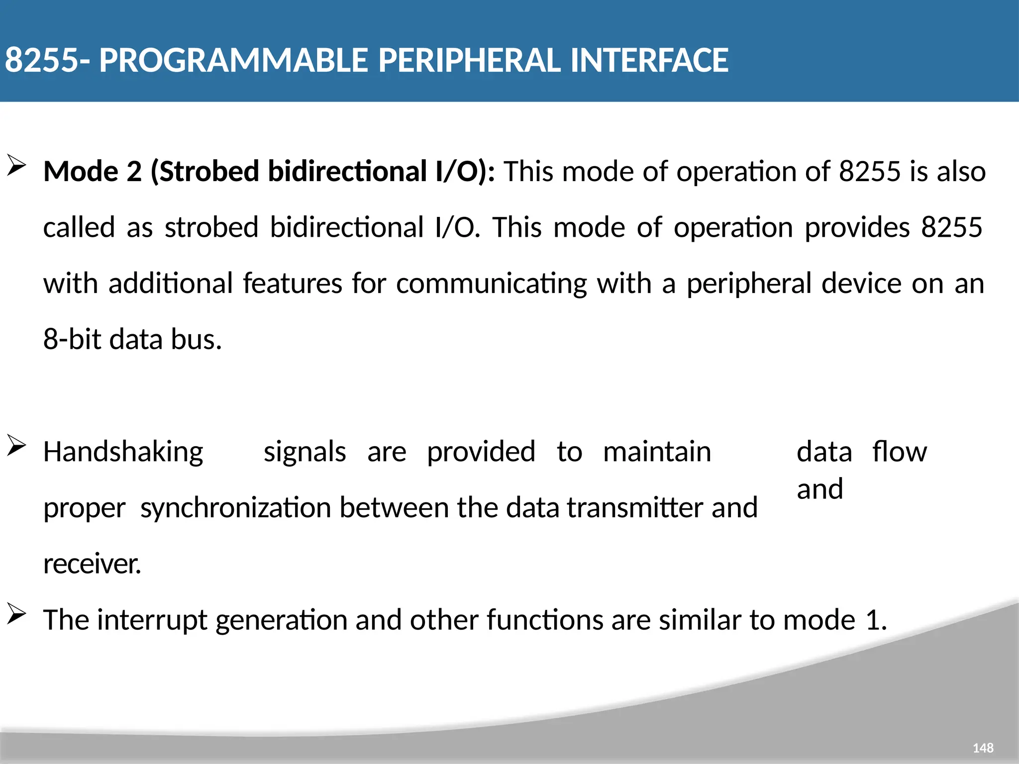  Mode 2 (Strobed bidirectional I/O): This mode of operation of 8255 is also called as strobed bidirectional I/O. This mode of operation provides 8255 with additional features for communicating with a peripheral device on an 8-bit data bus. 148  Handshaking signals are provided to maintain proper synchronization between the data transmitter and receiver. data flow and  The interrupt generation and other functions are similar to mode 1. 8255- PROGRAMMABLE PERIPHERAL INTERFACE 