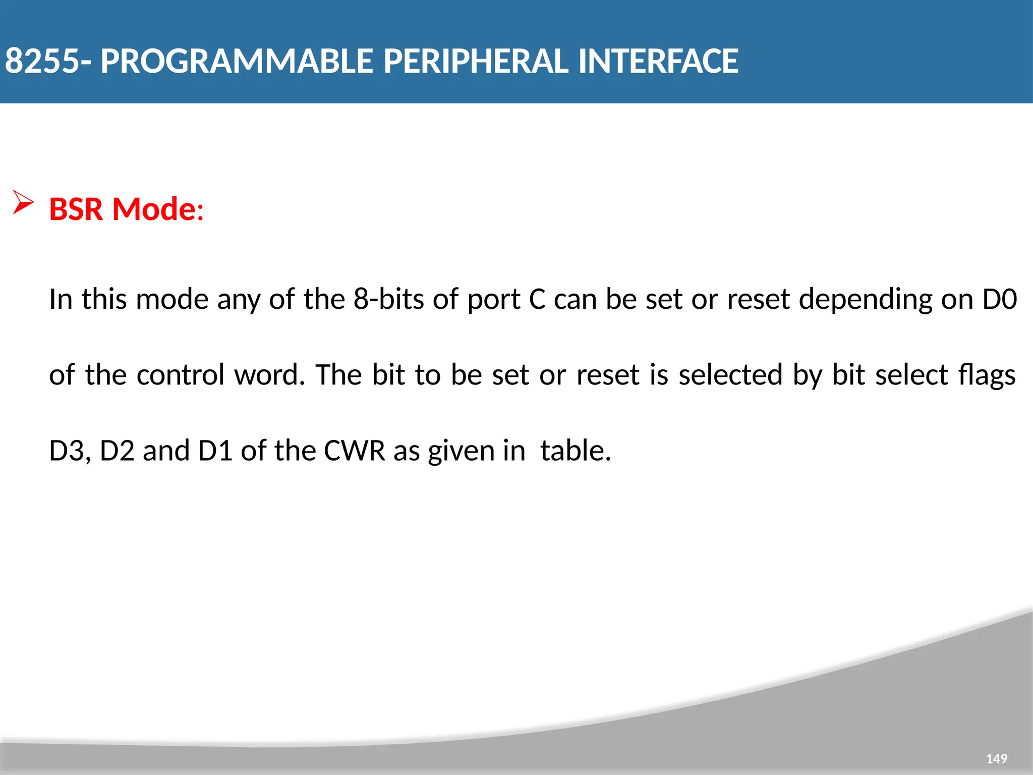  BSR Mode: In this mode any of the 8-bits of port C can be set or reset depending on D0 of the control word. The bit to be set or reset is selected by bit select flags D3, D2 and D1 of the CWR as given in table. 149 8255- PROGRAMMABLE PERIPHERAL INTERFACE 
