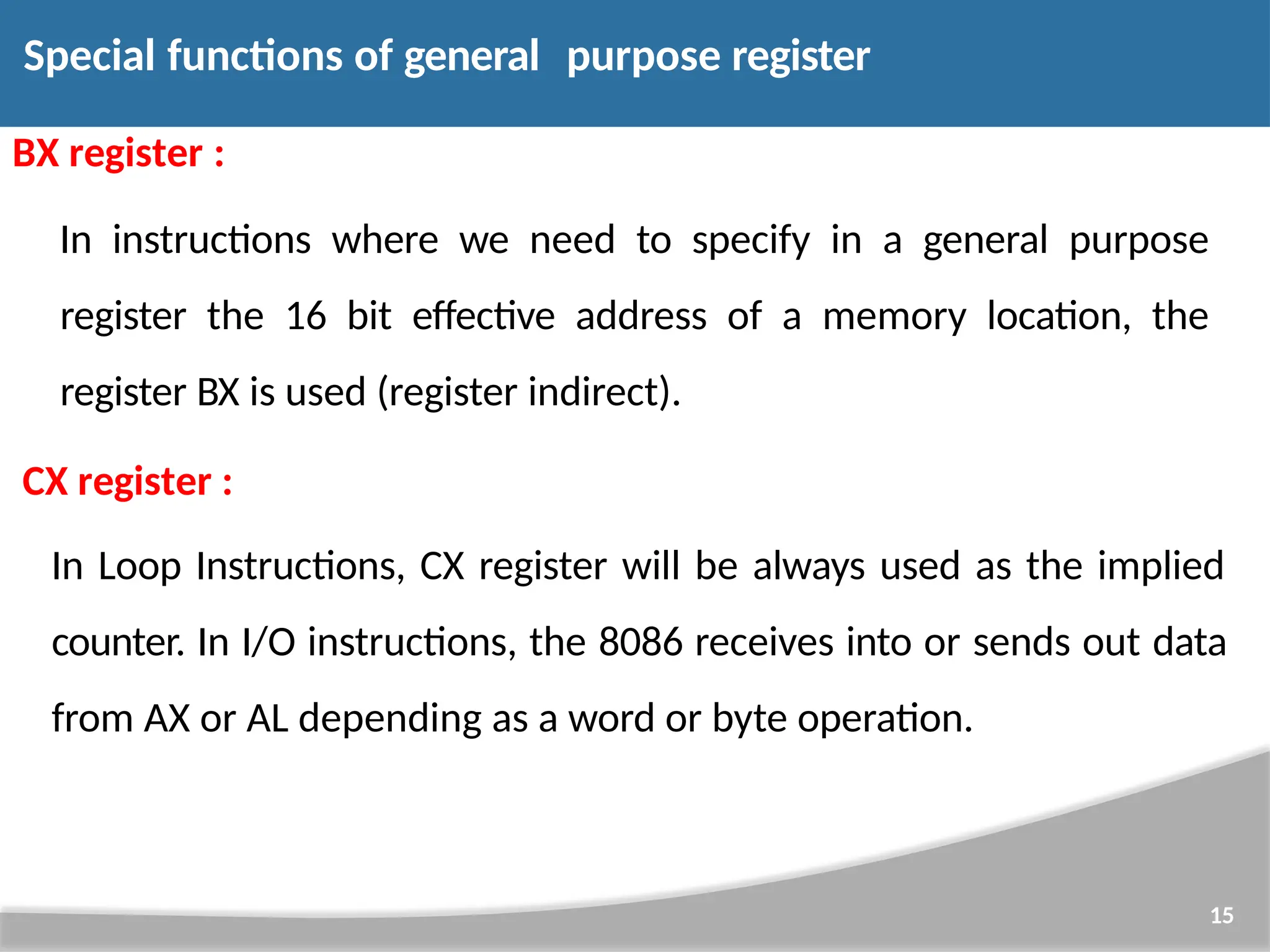 Special functions of general purpose register 15 BX register : In instructions where we need to specify in a general purpose register the 16 bit effective address of a memory location, the register BX is used (register indirect). CX register : In Loop Instructions, CX register will be always used as the implied counter. In I/O instructions, the 8086 receives into or sends out data from AX or AL depending as a word or byte operation. 