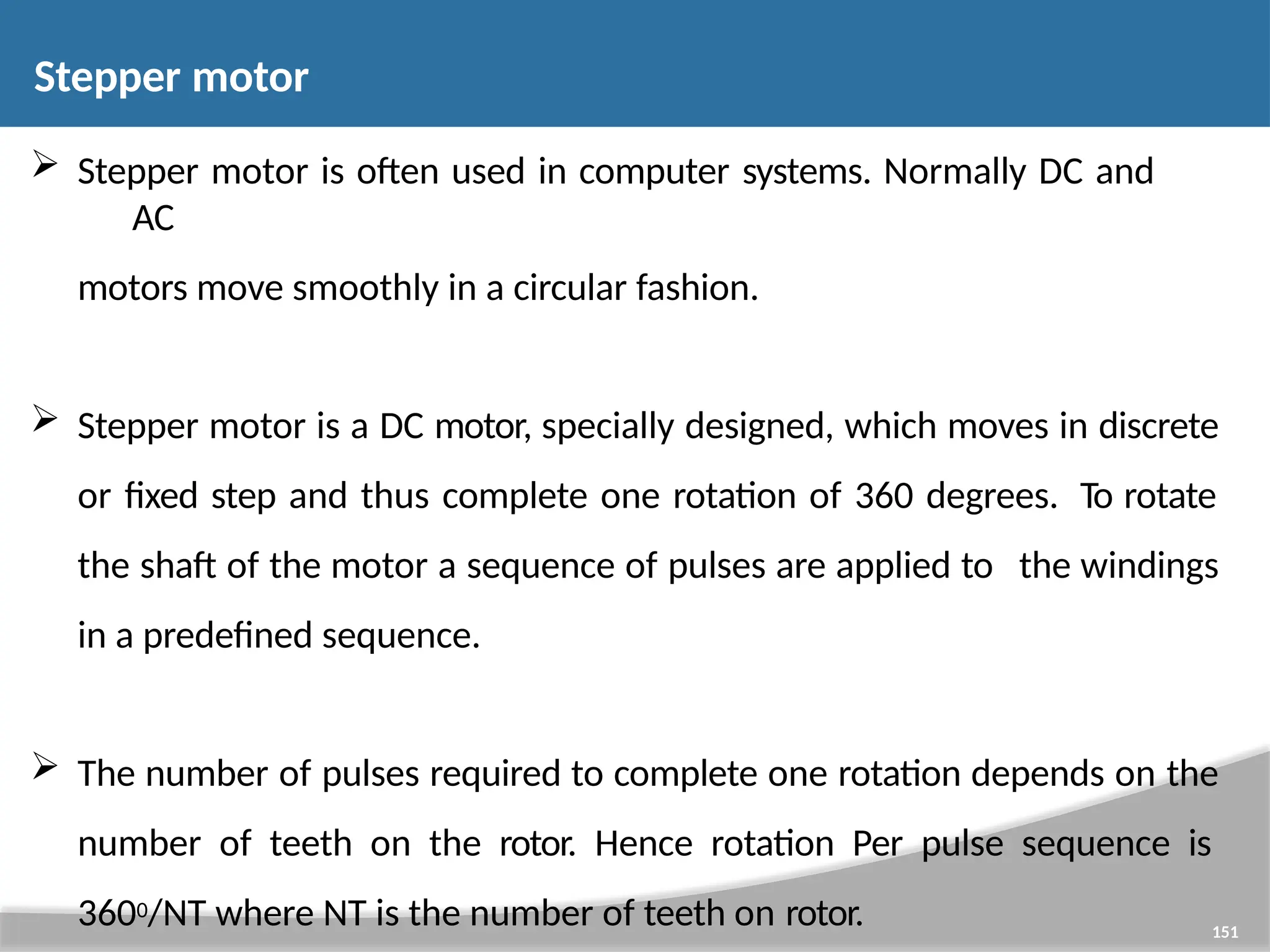  Stepper motor is often used in computer systems. Normally DC and AC motors move smoothly in a circular fashion.  Stepper motor is a DC motor, specially designed, which moves in discrete or fixed step and thus complete one rotation of 360 degrees. To rotate the shaft of the motor a sequence of pulses are applied to the windings in a predefined sequence.  The number of pulses required to complete one rotation depends on the number of teeth on the rotor. Hence rotation Per pulse sequence is 3600/NT where NT is the number of teeth on rotor. 151 Stepper motor 