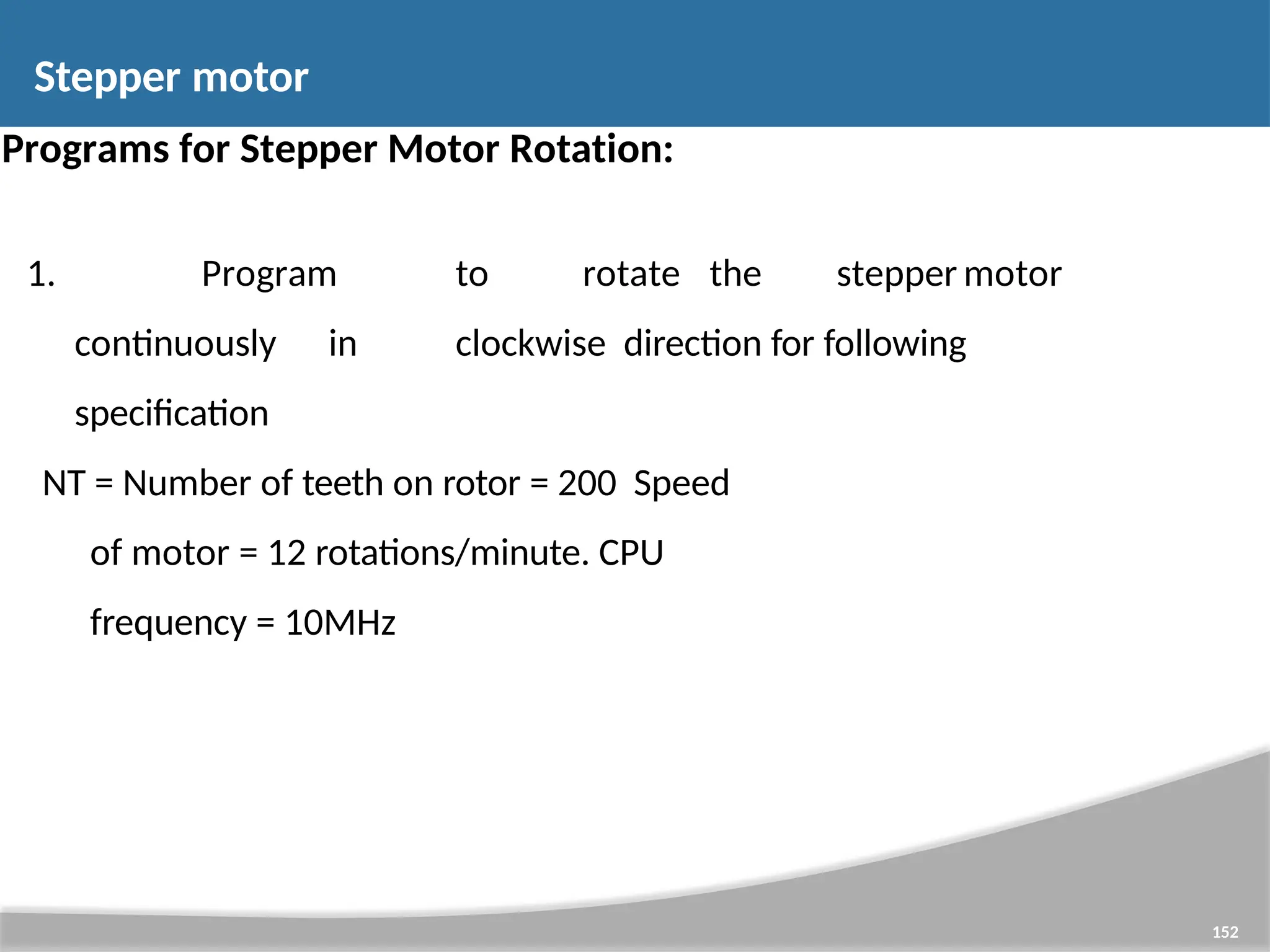 Programs for Stepper Motor Rotation: 1. Program to rotate the stepper motor continuously in clockwise direction for following specification NT = Number of teeth on rotor = 200 Speed of motor = 12 rotations/minute. CPU frequency = 10MHz 152 Stepper motor 
