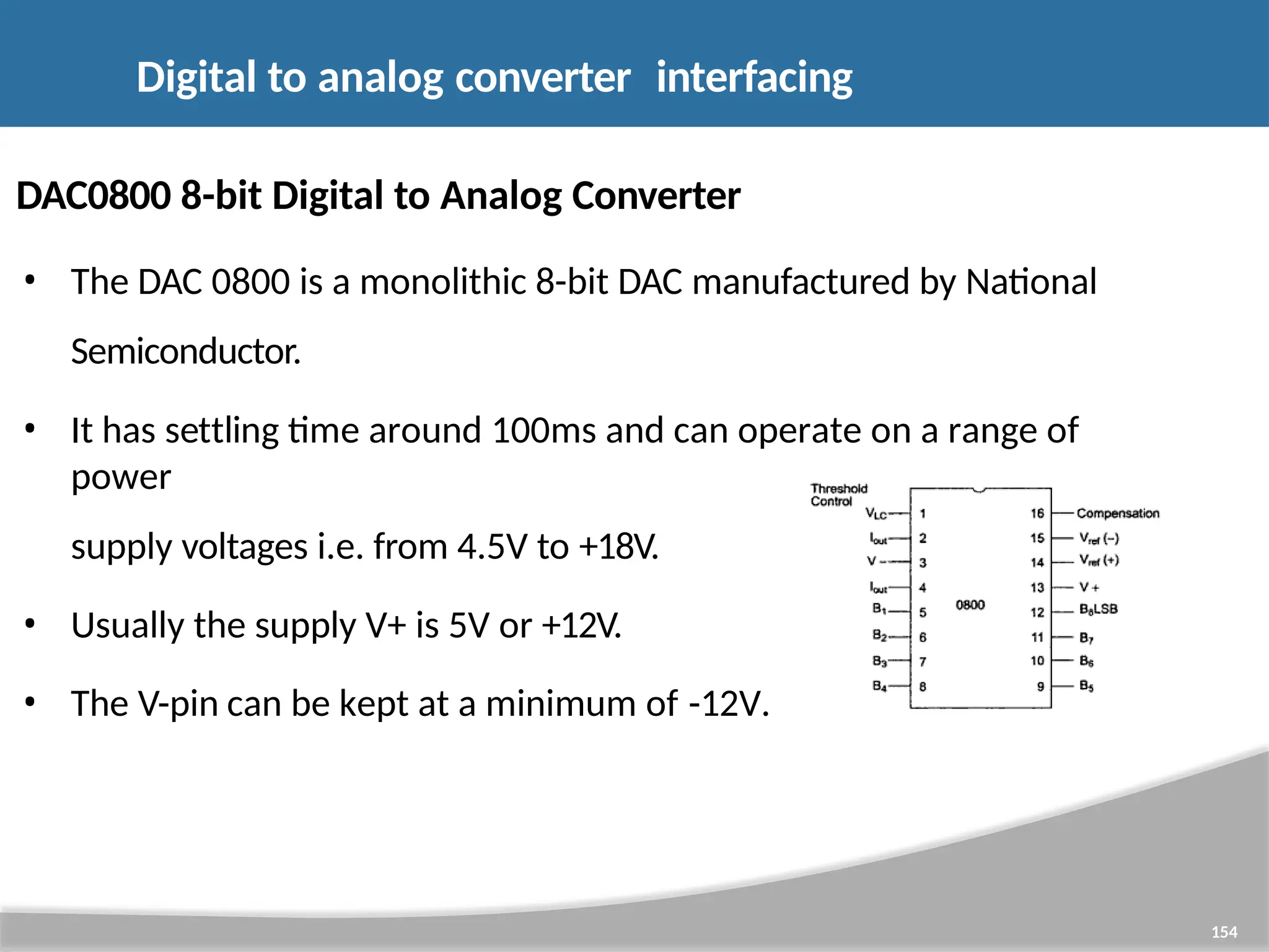DAC0800 8-bit Digital to Analog Converter • The DAC 0800 is a monolithic 8-bit DAC manufactured by National Semiconductor. • It has settling time around 100ms and can operate on a range of power supply voltages i.e. from 4.5V to +18V. • Usually the supply V+ is 5V or +12V. • The V-pin can be kept at a minimum of -12V. Digital to analog converter interfacing 154 
