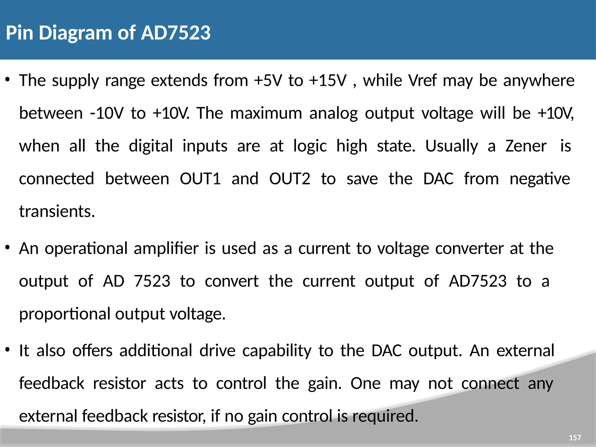 Pin Diagram of AD7523 157 • The supply range extends from +5V to +15V , while Vref may be anywhere between -10V to +10V. The maximum analog output voltage will be +10V, when all the digital inputs are at logic high state. Usually a Zener is connected between OUT1 and OUT2 to save the DAC from negative transients. • An operational amplifier is used as a current to voltage converter at the output of AD 7523 to convert the current output of AD7523 to a proportional output voltage. • It also offers additional drive capability to the DAC output. An external feedback resistor acts to control the gain. One may not connect any external feedback resistor, if no gain control is required. 