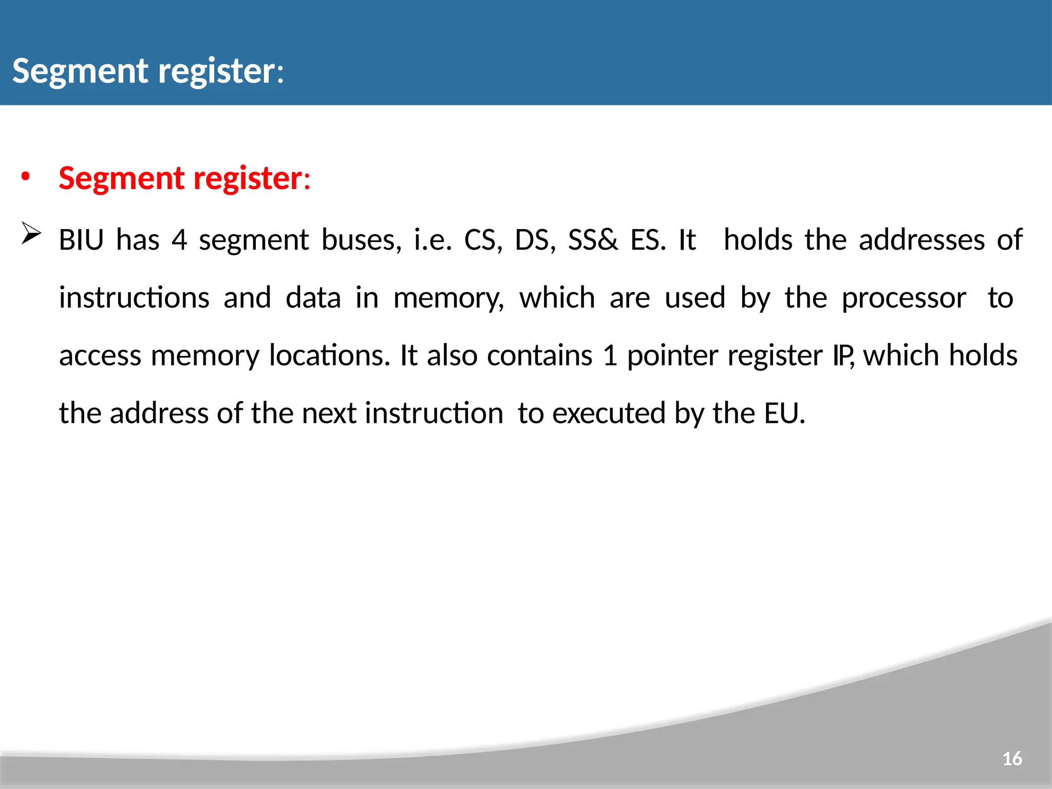 • Segment register:  BIU has 4 segment buses, i.e. CS, DS, SS& ES. It 16 holds the addresses of instructions and data in memory, which are used by the processor to access memory locations. It also contains 1 pointer register IP, which holds the address of the next instruction to executed by the EU. Segment register: 
