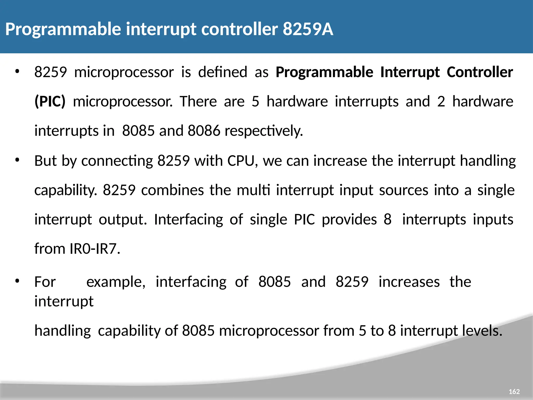 Programmable interrupt controller 8259A 162 • 8259 microprocessor is defined as Programmable Interrupt Controller (PIC) microprocessor. There are 5 hardware interrupts and 2 hardware interrupts in 8085 and 8086 respectively. • But by connecting 8259 with CPU, we can increase the interrupt handling capability. 8259 combines the multi interrupt input sources into a single interrupt output. Interfacing of single PIC provides 8 interrupts inputs from IR0-IR7. • For example, interfacing of 8085 and 8259 increases the interrupt handling capability of 8085 microprocessor from 5 to 8 interrupt levels. 