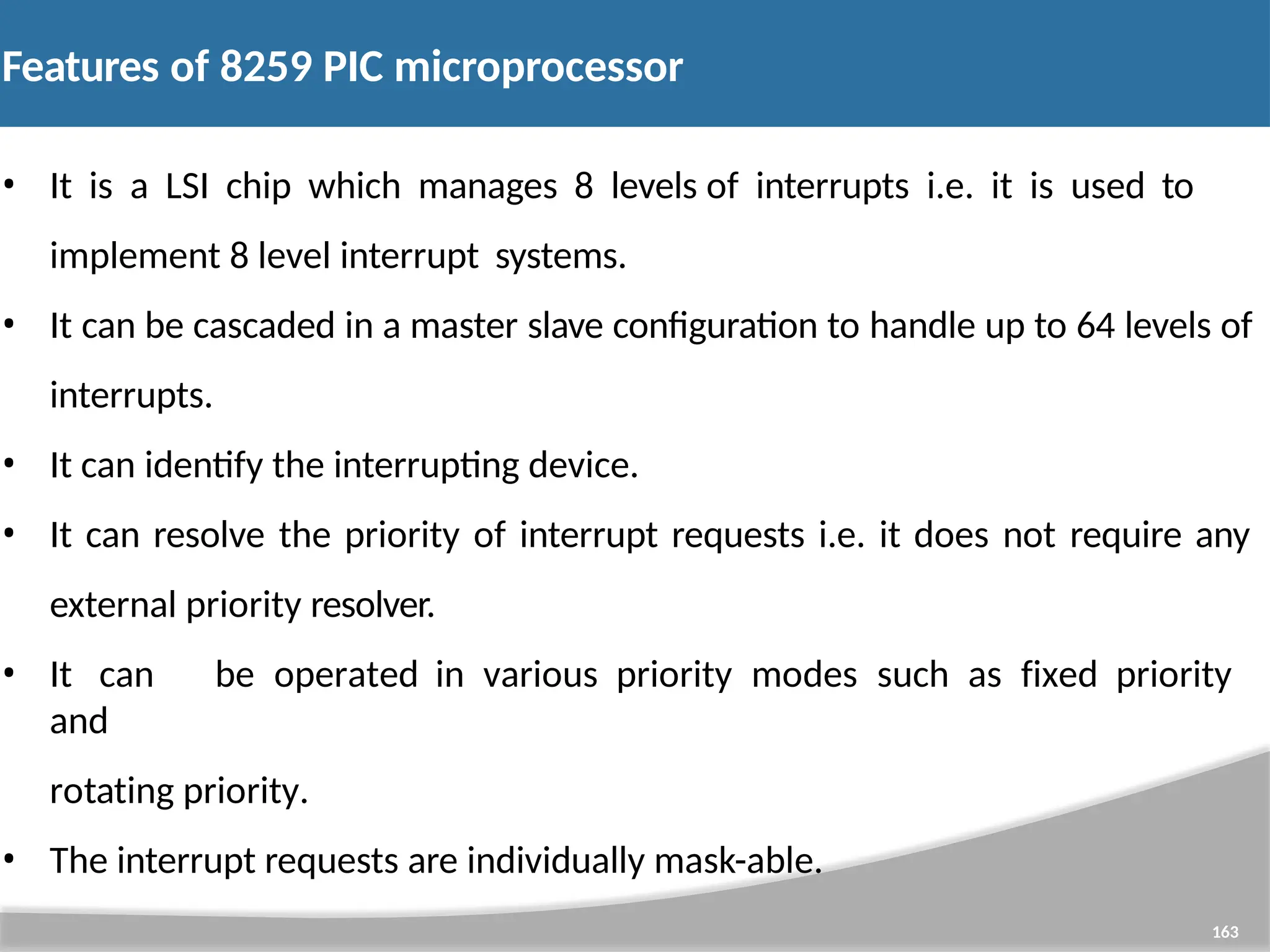 Features of 8259 PIC microprocessor 163 • It is a LSI chip which manages 8 levels of interrupts i.e. it is used to implement 8 level interrupt systems. • It can be cascaded in a master slave configuration to handle up to 64 levels of interrupts. • It can identify the interrupting device. • It can resolve the priority of interrupt requests i.e. it does not require any external priority resolver. • It can be operated in various priority modes such as fixed priority and rotating priority. • The interrupt requests are individually mask-able. 