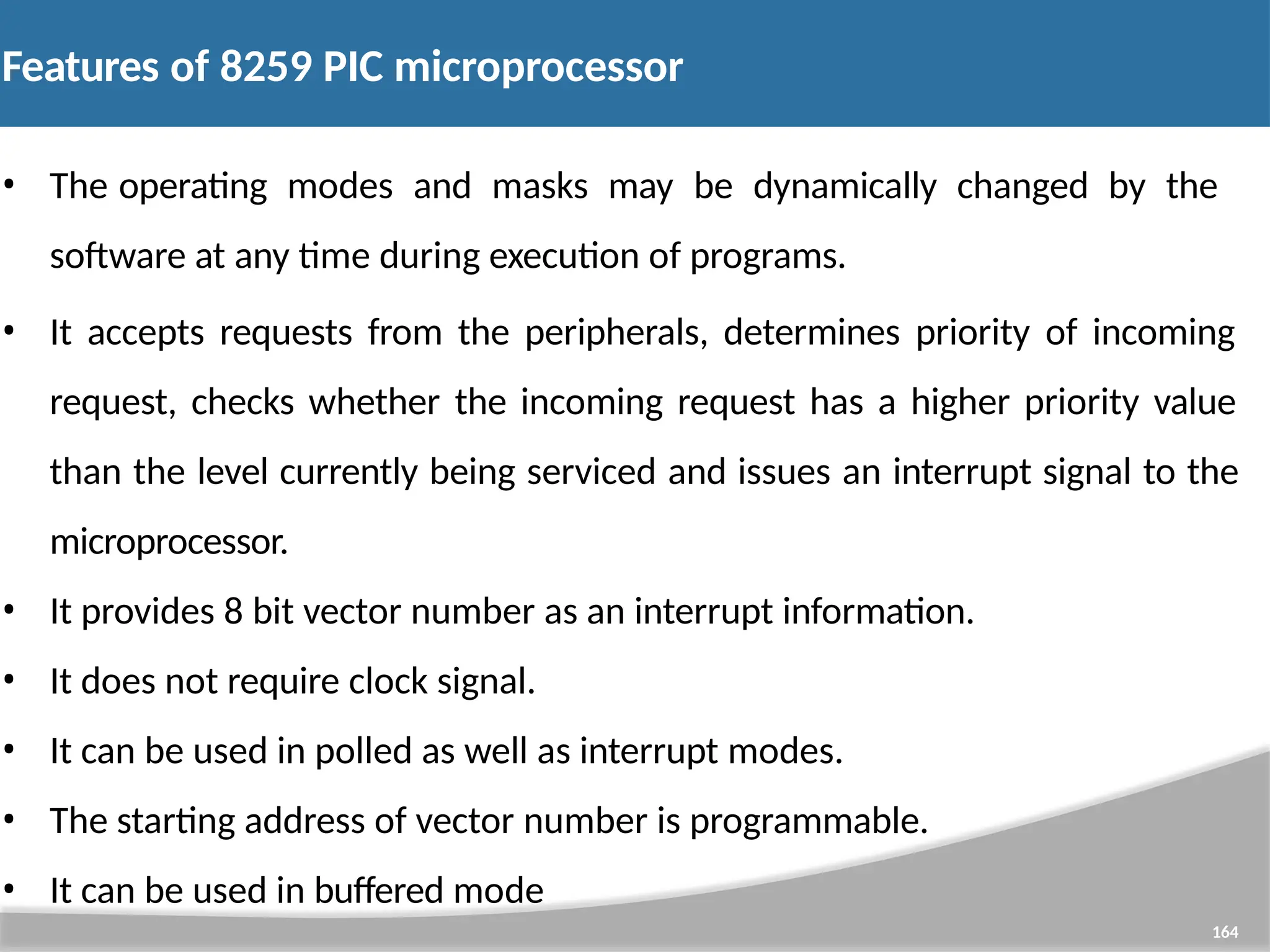 Features of 8259 PIC microprocessor 164 • The operating modes and masks may be dynamically changed by the software at any time during execution of programs. • It accepts requests from the peripherals, determines priority of incoming request, checks whether the incoming request has a higher priority value than the level currently being serviced and issues an interrupt signal to the microprocessor. • It provides 8 bit vector number as an interrupt information. • It does not require clock signal. • It can be used in polled as well as interrupt modes. • The starting address of vector number is programmable. • It can be used in buffered mode 