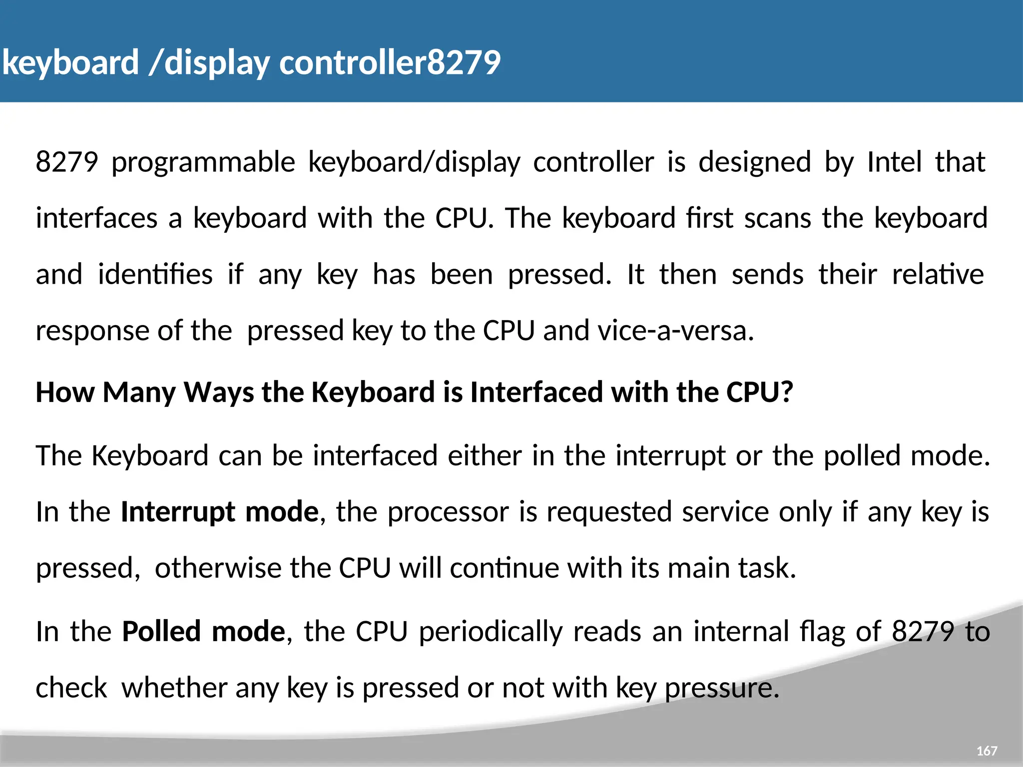 keyboard /display controller8279 167 8279 programmable keyboard/display controller is designed by Intel that interfaces a keyboard with the CPU. The keyboard first scans the keyboard and identifies if any key has been pressed. It then sends their relative response of the pressed key to the CPU and vice-a-versa. How Many Ways the Keyboard is Interfaced with the CPU? The Keyboard can be interfaced either in the interrupt or the polled mode. In the Interrupt mode, the processor is requested service only if any key is pressed, otherwise the CPU will continue with its main task. In the Polled mode, the CPU periodically reads an internal flag of 8279 to check whether any key is pressed or not with key pressure. 
