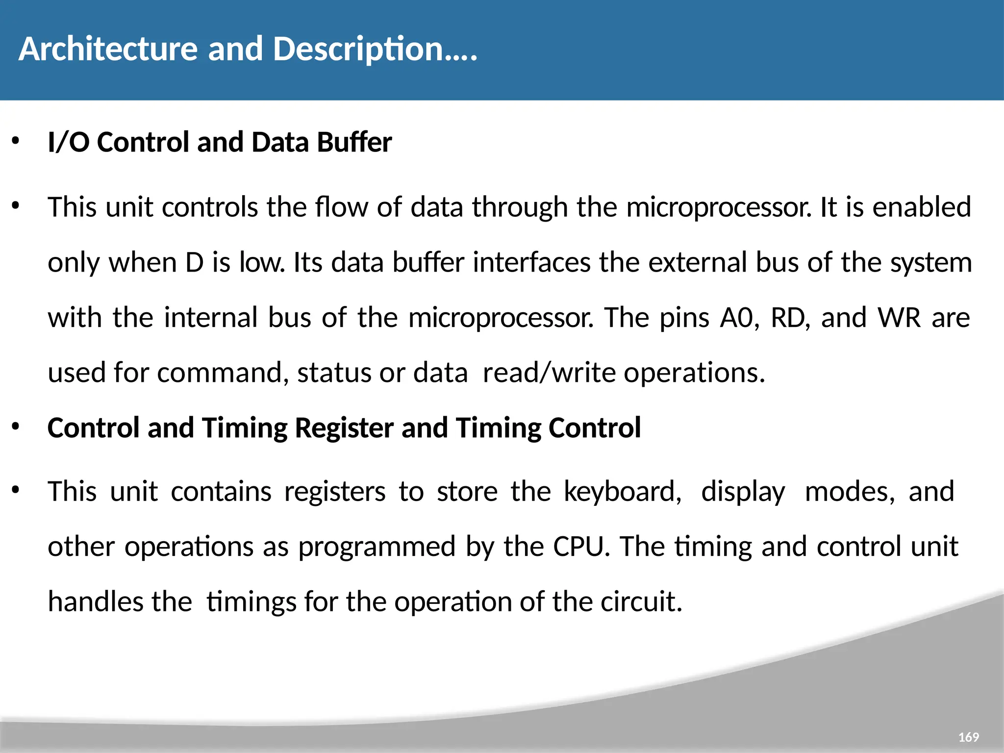 • I/O Control and Data Buffer • This unit controls the flow of data through the microprocessor. It is enabled only when D is low. Its data buffer interfaces the external bus of the system with the internal bus of the microprocessor. The pins A0, RD, and WR are used for command, status or data read/write operations. • Control and Timing Register and Timing Control • This unit contains registers to store the keyboard, display modes, and other operations as programmed by the CPU. The timing and control unit handles the timings for the operation of the circuit. 169 Architecture and Description…. 