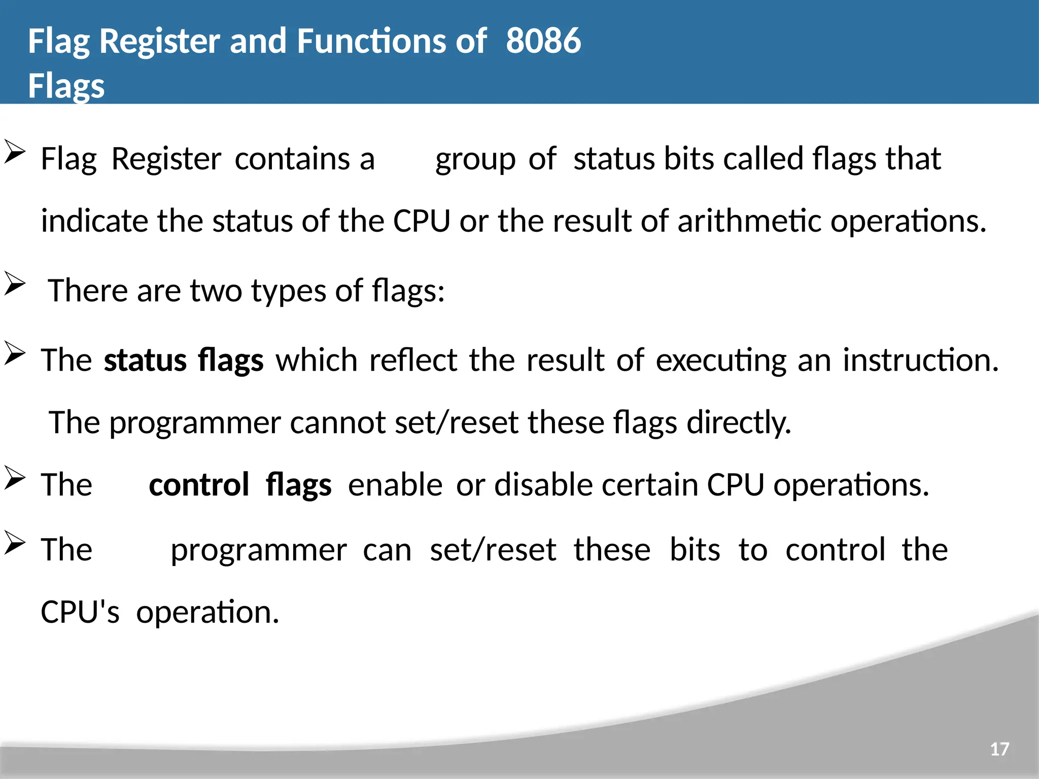  Flag Register contains a group of status bits called flags that indicate the status of the CPU or the result of arithmetic operations.  There are two types of flags:  The status flags which reflect the result of executing an instruction. The programmer cannot set/reset these flags directly.  The control flags enable or disable certain CPU operations.  The programmer can set/reset these bits to control the CPU's operation. 17 Flag Register and Functions of 8086 Flags 