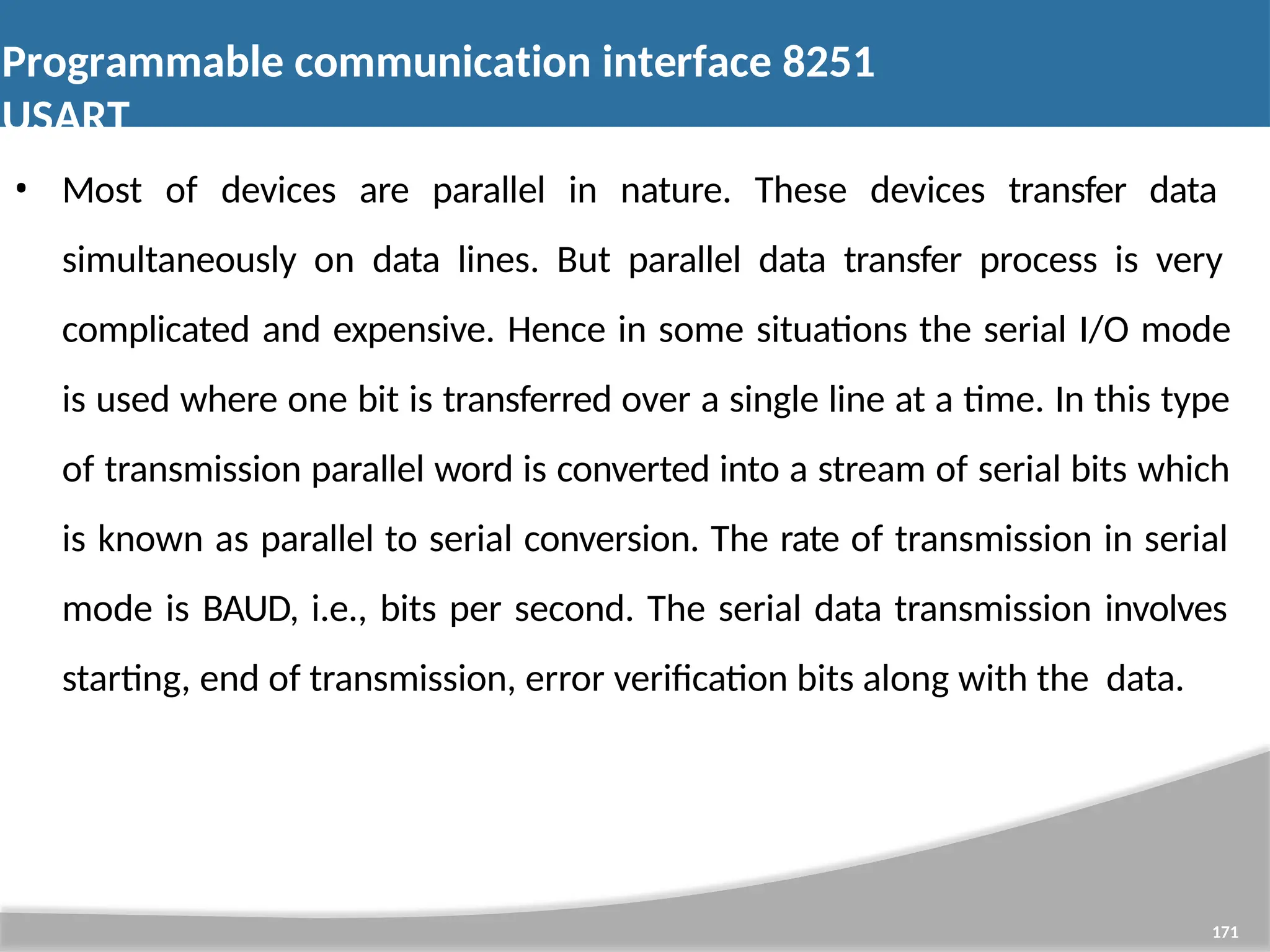 Programmable communication interface 8251 USART 171 • Most of devices are parallel in nature. These devices transfer data simultaneously on data lines. But parallel data transfer process is very complicated and expensive. Hence in some situations the serial I/O mode is used where one bit is transferred over a single line at a time. In this type of transmission parallel word is converted into a stream of serial bits which is known as parallel to serial conversion. The rate of transmission in serial mode is BAUD, i.e., bits per second. The serial data transmission involves starting, end of transmission, error verification bits along with the data. 