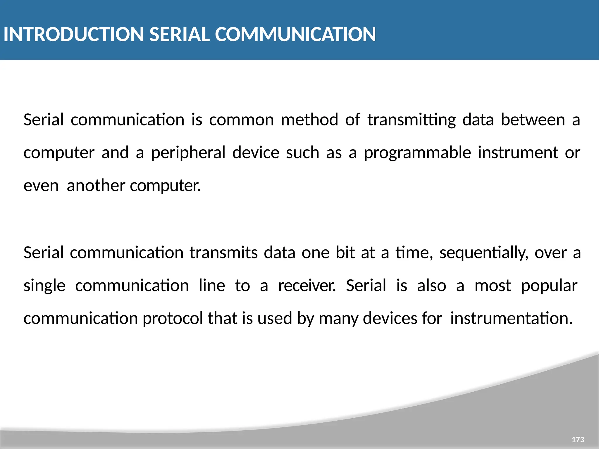 INTRODUCTION SERIAL COMMUNICATION 173 Serial communication is common method of transmitting data between a computer and a peripheral device such as a programmable instrument or even another computer. Serial communication transmits data one bit at a time, sequentially, over a single communication line to a receiver. Serial is also a most popular communication protocol that is used by many devices for instrumentation. 