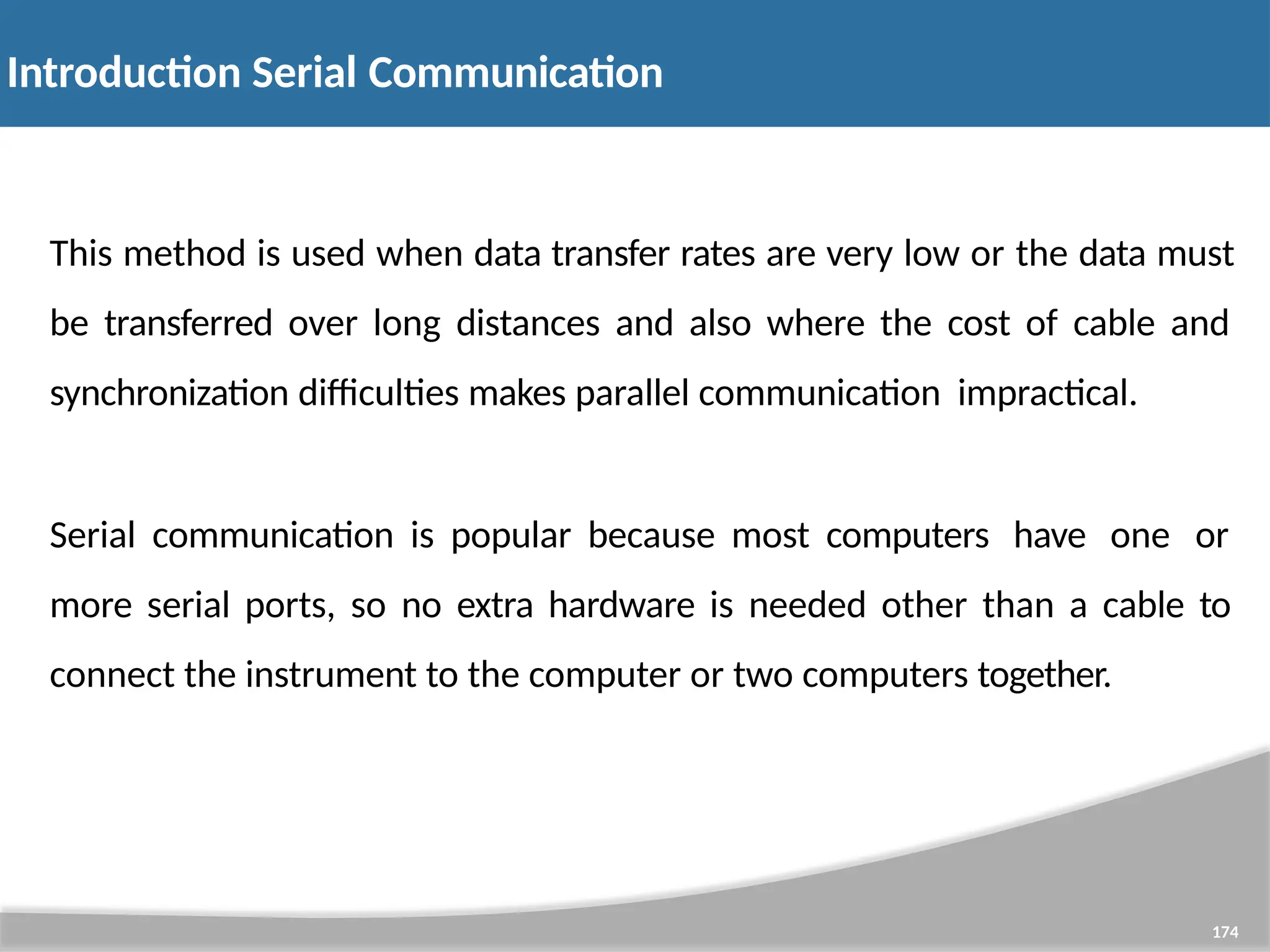 Introduction Serial Communication 174 This method is used when data transfer rates are very low or the data must be transferred over long distances and also where the cost of cable and synchronization difficulties makes parallel communication impractical. Serial communication is popular because most computers have one or more serial ports, so no extra hardware is needed other than a cable to connect the instrument to the computer or two computers together. 