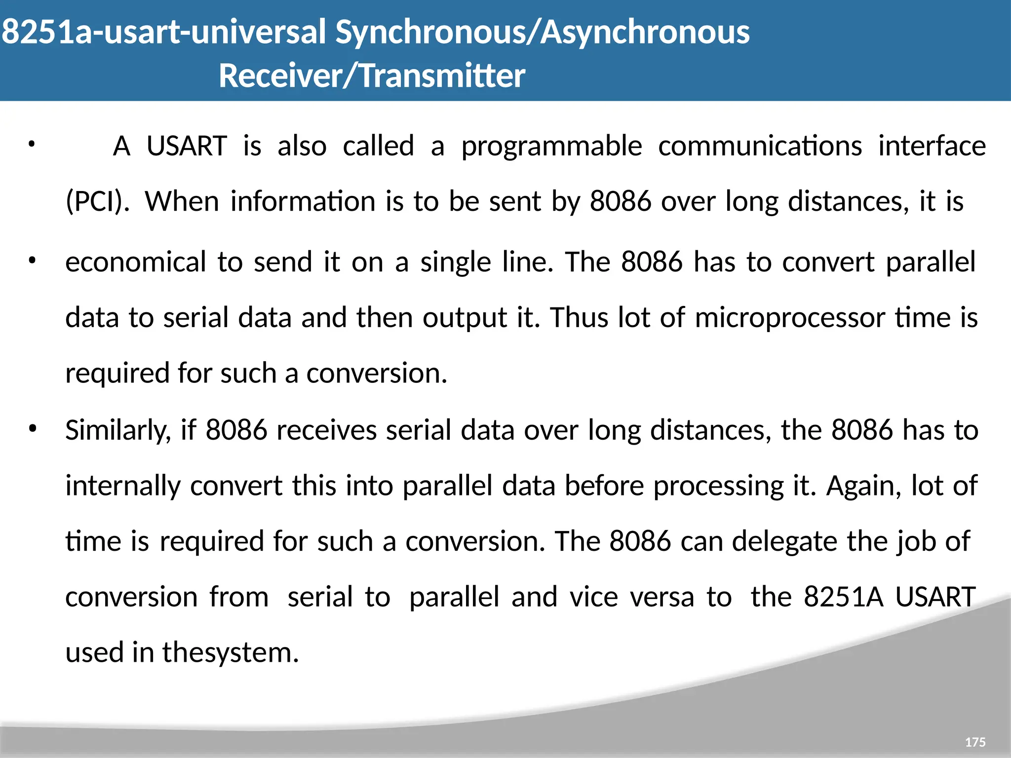 8251a-usart-universal Synchronous/Asynchronous Receiver/Transmitter 175 • A USART is also called a programmable communications interface (PCI). When information is to be sent by 8086 over long distances, it is • economical to send it on a single line. The 8086 has to convert parallel data to serial data and then output it. Thus lot of microprocessor time is required for such a conversion. • Similarly, if 8086 receives serial data over long distances, the 8086 has to internally convert this into parallel data before processing it. Again, lot of time is required for such a conversion. The 8086 can delegate the job of conversion from serial to parallel and vice versa to the 8251A USART used in thesystem. 