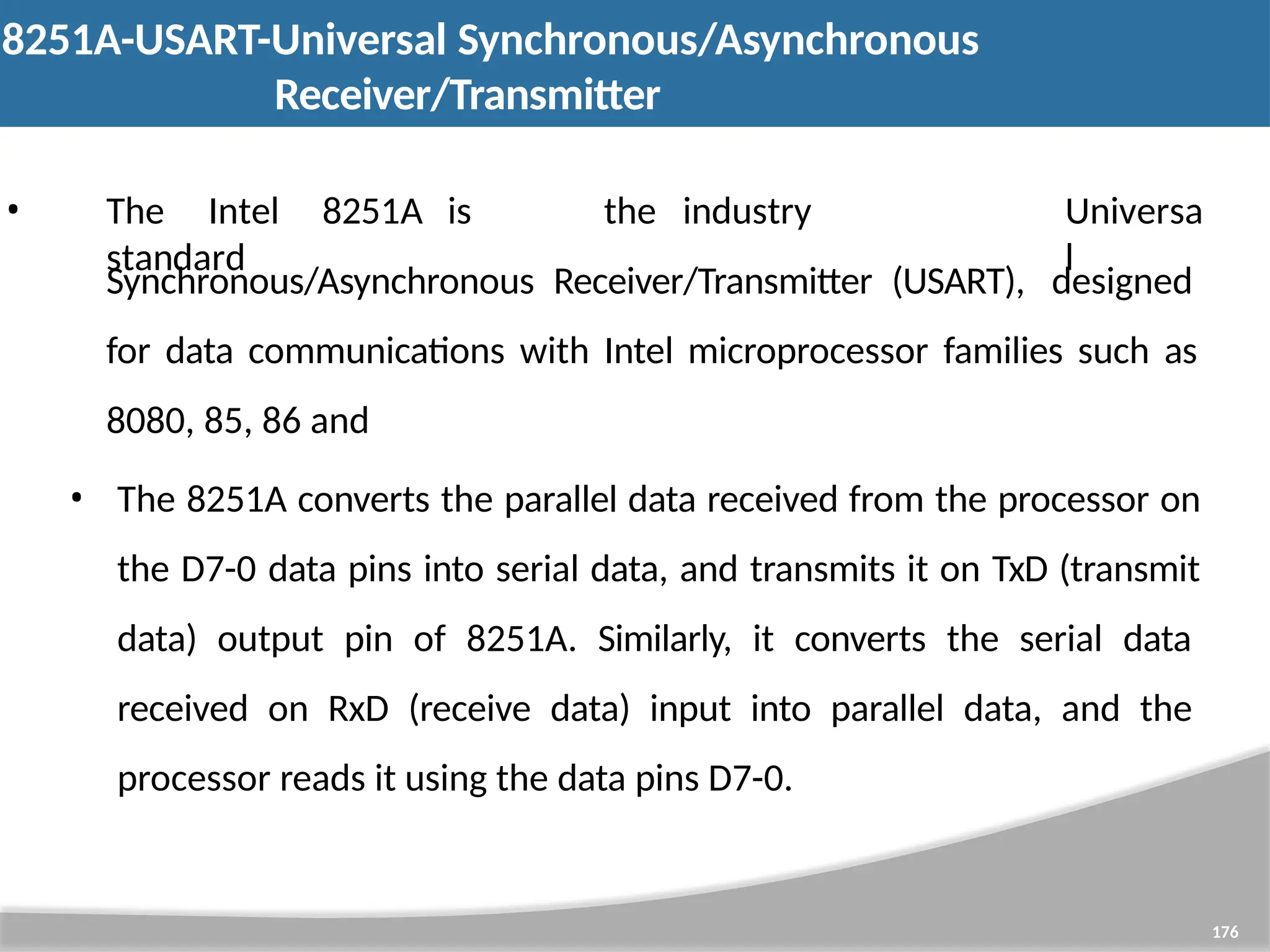 8251A-USART-Universal Synchronous/Asynchronous Receiver/Transmitter 176 • The Intel 8251A is the industry standard Universa l Synchronous/Asynchronous Receiver/Transmitter (USART), designed for data communications with Intel microprocessor families such as 8080, 85, 86 and • The 8251A converts the parallel data received from the processor on the D7-0 data pins into serial data, and transmits it on TxD (transmit data) output pin of 8251A. Similarly, it converts the serial data received on RxD (receive data) input into parallel data, and the processor reads it using the data pins D7-0. 