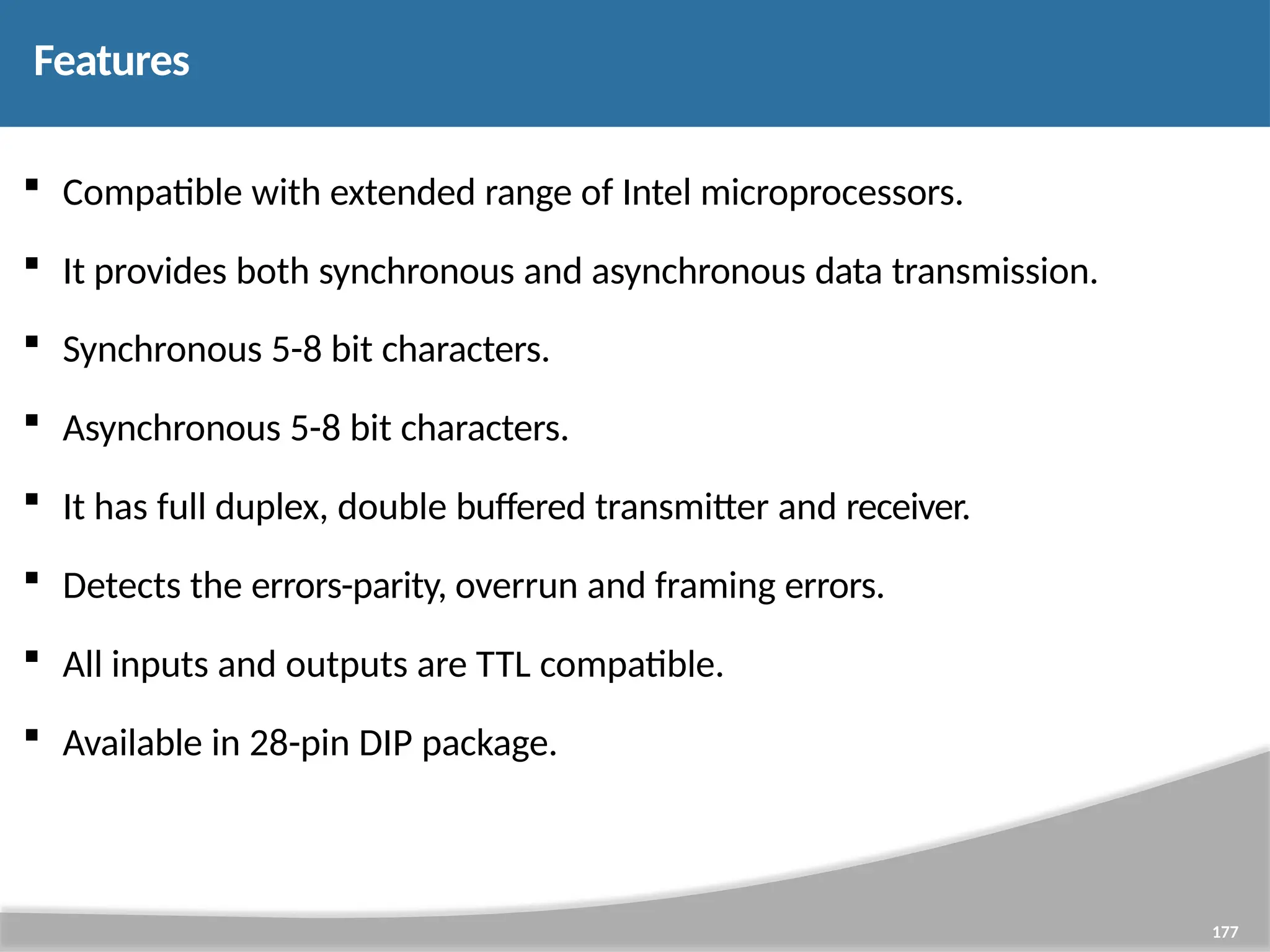 Features 177  Compatible with extended range of Intel microprocessors.  It provides both synchronous and asynchronous data transmission.  Synchronous 5-8 bit characters.  Asynchronous 5-8 bit characters.  It has full duplex, double buffered transmitter and receiver.  Detects the errors-parity, overrun and framing errors.  All inputs and outputs are TTL compatible.  Available in 28-pin DIP package. 