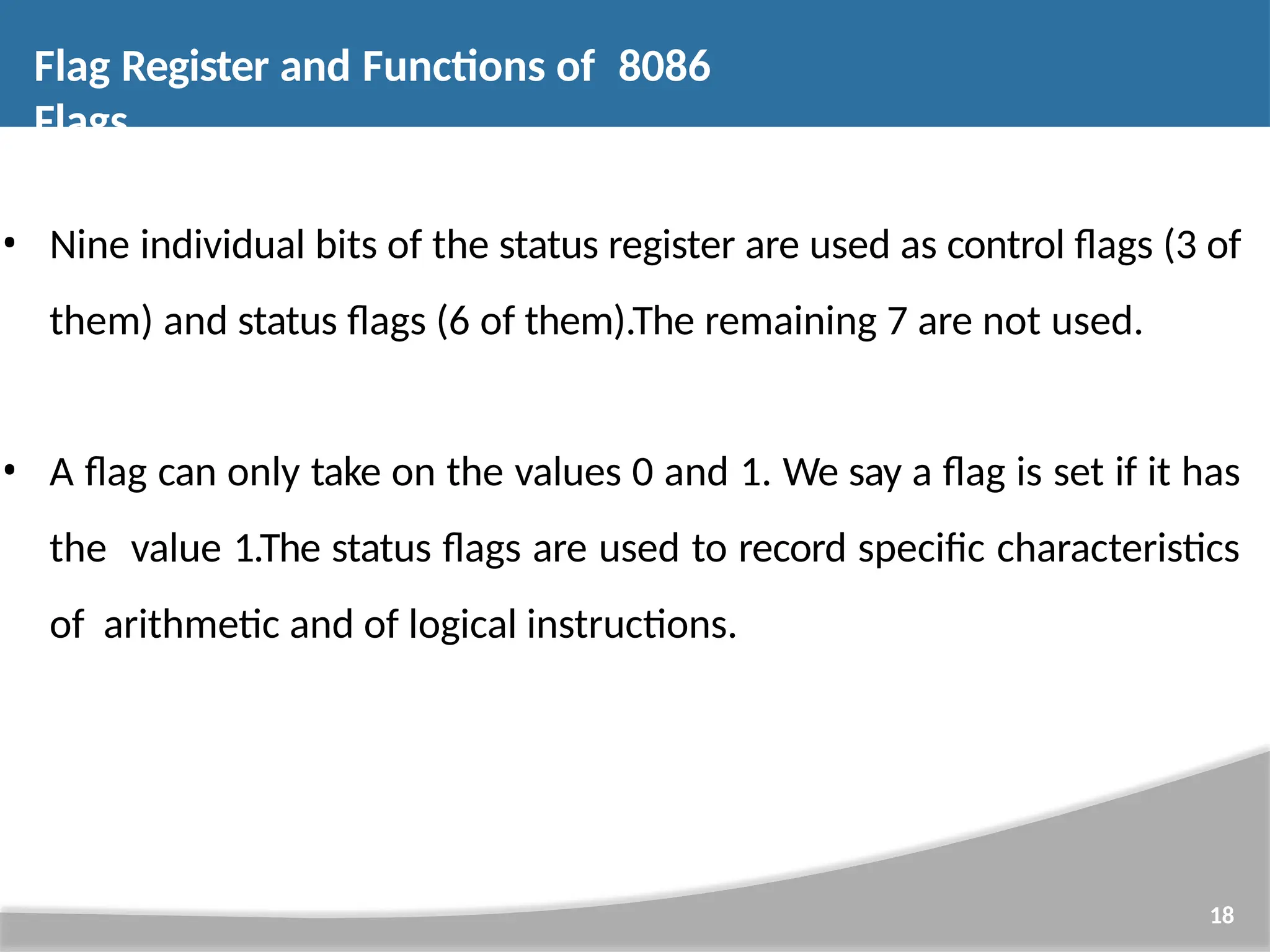 • Nine individual bits of the status register are used as control flags (3 of them) and status flags (6 of them).The remaining 7 are not used. • A flag can only take on the values 0 and 1. We say a flag is set if it has the value 1.The status flags are used to record specific characteristics of arithmetic and of logical instructions. 18 Flag Register and Functions of 8086 Flags 