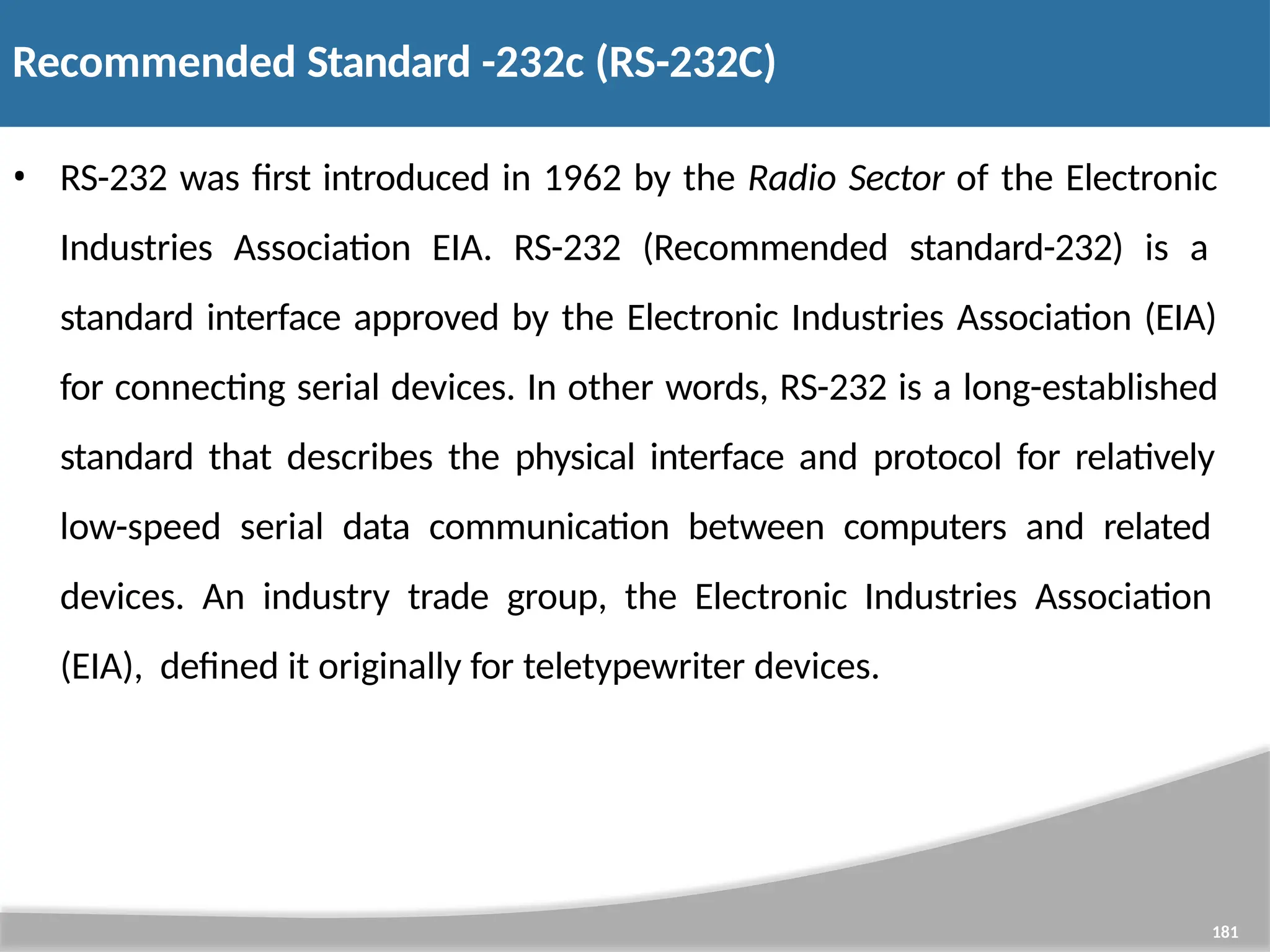 Recommended Standard -232c (RS-232C) 181 • RS-232 was first introduced in 1962 by the Radio Sector of the Electronic Industries Association EIA. RS-232 (Recommended standard-232) is a standard interface approved by the Electronic Industries Association (EIA) for connecting serial devices. In other words, RS-232 is a long-established standard that describes the physical interface and protocol for relatively low-speed serial data communication between computers and related devices. An industry trade group, the Electronic Industries Association (EIA), defined it originally for teletypewriter devices. 