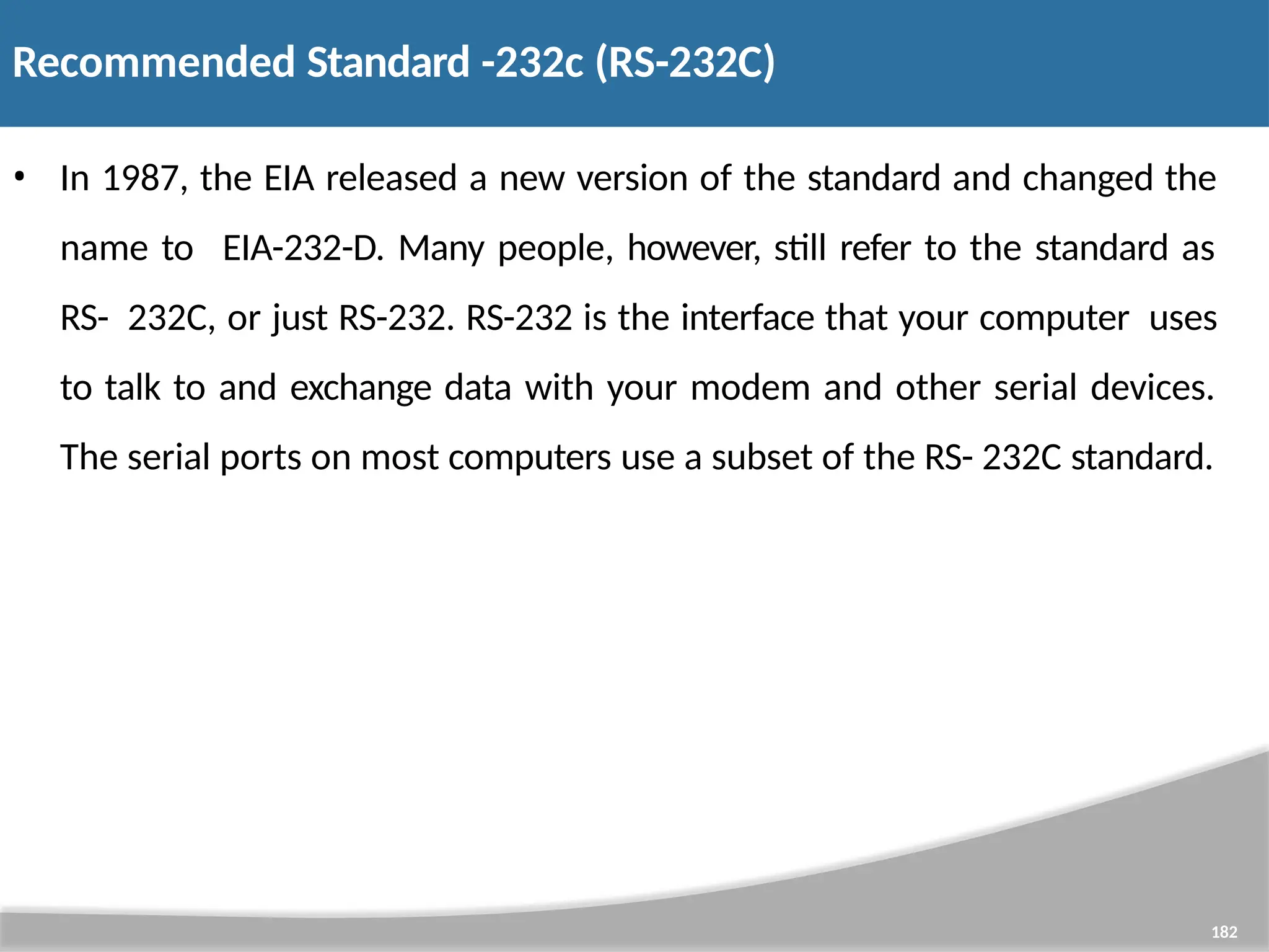 Recommended Standard -232c (RS-232C) 182 • In 1987, the EIA released a new version of the standard and changed the name to EIA-232-D. Many people, however, still refer to the standard as RS- 232C, or just RS-232. RS-232 is the interface that your computer uses to talk to and exchange data with your modem and other serial devices. The serial ports on most computers use a subset of the RS- 232C standard. 