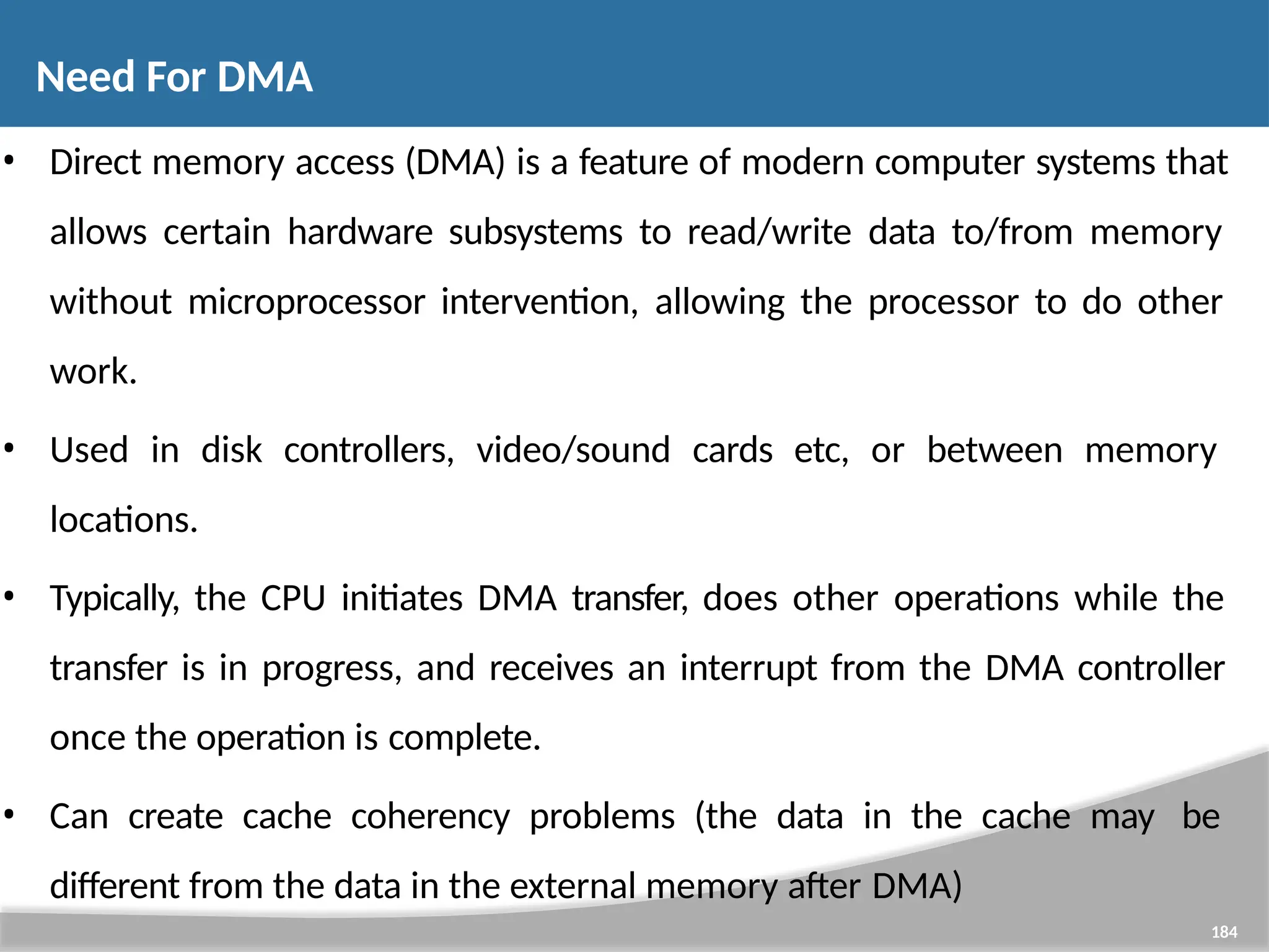 • Direct memory access (DMA) is a feature of modern computer systems that allows certain hardware subsystems to read/write data to/from memory without microprocessor intervention, allowing the processor to do other work. • Used in disk controllers, video/sound cards etc, or between memory locations. • Typically, the CPU initiates DMA transfer, does other operations while the transfer is in progress, and receives an interrupt from the DMA controller once the operation is complete. • Can create cache coherency problems (the data in the cache may be different from the data in the external memory after DMA) 184 Need For DMA 