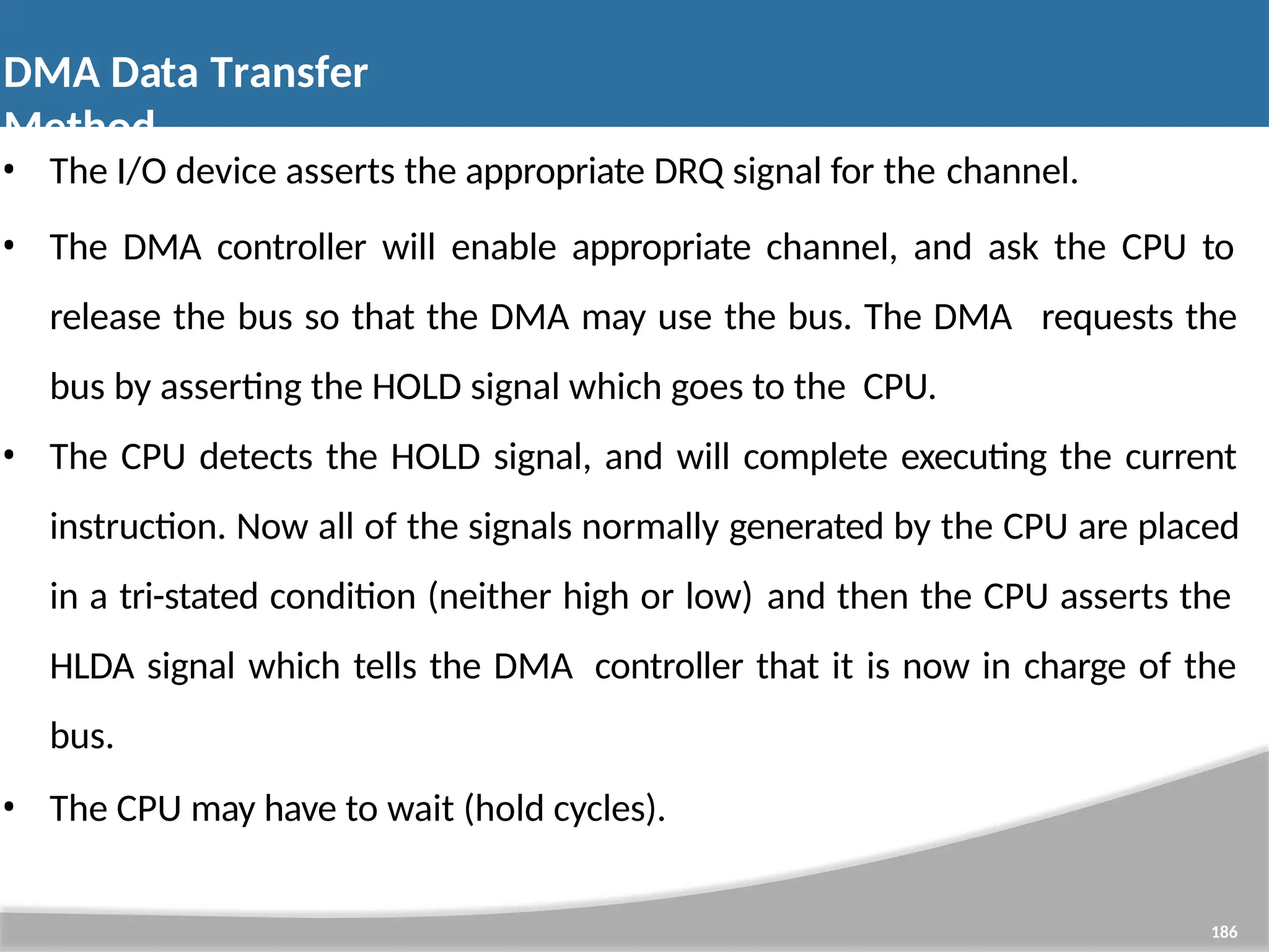 • The I/O device asserts the appropriate DRQ signal for the channel. • The DMA controller will enable appropriate channel, and ask the CPU to release the bus so that the DMA may use the bus. The DMA requests the bus by asserting the HOLD signal which goes to the CPU. • The CPU detects the HOLD signal, and will complete executing the current instruction. Now all of the signals normally generated by the CPU are placed in a tri-stated condition (neither high or low) and then the CPU asserts the HLDA signal which tells the DMA controller that it is now in charge of the bus. • The CPU may have to wait (hold cycles). 186 DMA Data Transfer Method 