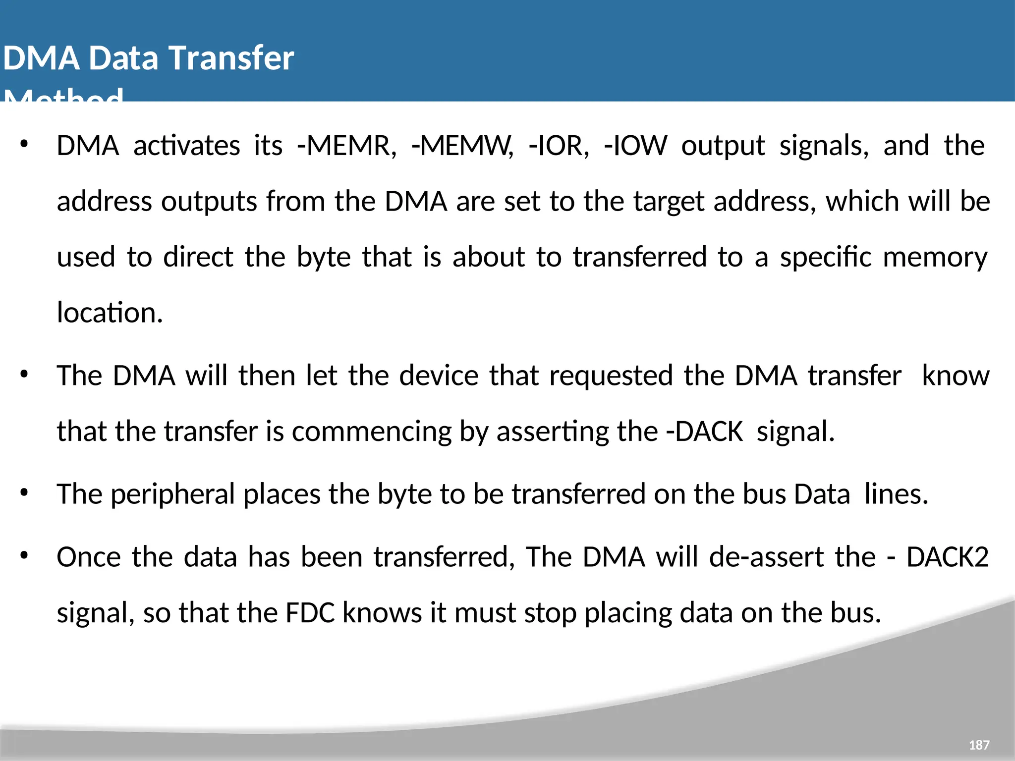 • DMA activates its -MEMR, -MEMW, -IOR, -IOW output signals, and the address outputs from the DMA are set to the target address, which will be used to direct the byte that is about to transferred to a specific memory location. • The DMA will then let the device that requested the DMA transfer know that the transfer is commencing by asserting the -DACK signal. • The peripheral places the byte to be transferred on the bus Data lines. • Once the data has been transferred, The DMA will de-assert the - DACK2 signal, so that the FDC knows it must stop placing data on the bus. 187 DMA Data Transfer Method 