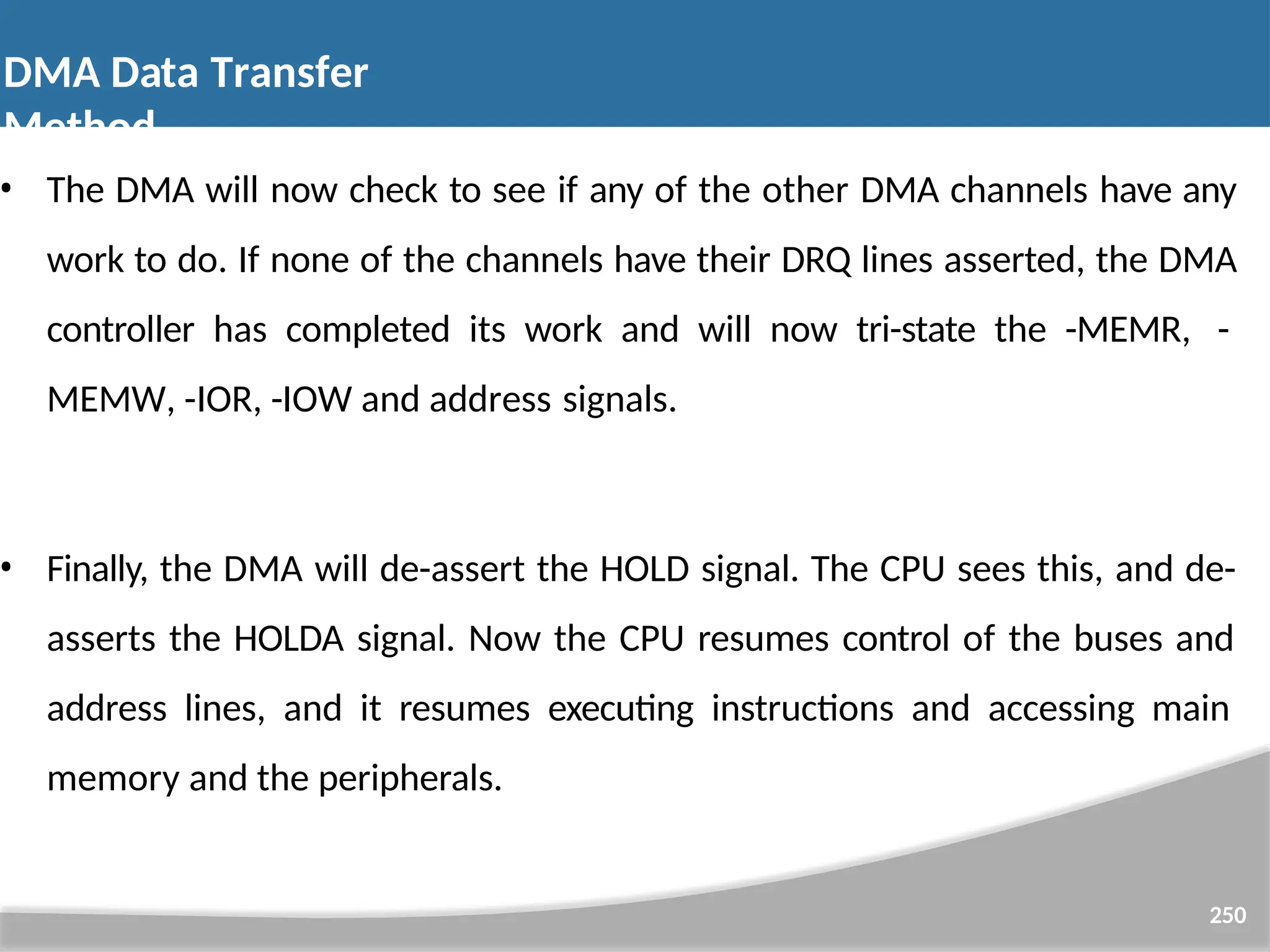 • The DMA will now check to see if any of the other DMA channels have any work to do. If none of the channels have their DRQ lines asserted, the DMA controller has completed its work and will now tri-state the -MEMR, - MEMW, -IOR, -IOW and address signals. • Finally, the DMA will de-assert the HOLD signal. The CPU sees this, and de- asserts the HOLDA signal. Now the CPU resumes control of the buses and address lines, and it resumes executing instructions and accessing main memory and the peripherals. 250 DMA Data Transfer Method 