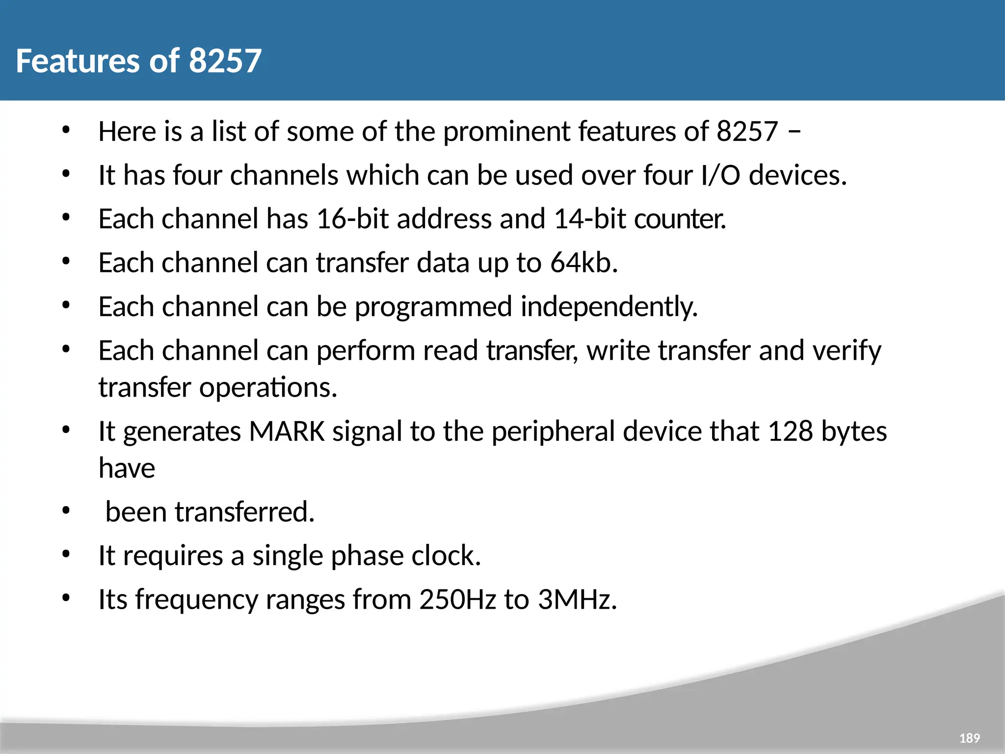 • Here is a list of some of the prominent features of 8257 − • It has four channels which can be used over four I/O devices. • Each channel has 16-bit address and 14-bit counter. • Each channel can transfer data up to 64kb. • Each channel can be programmed independently. • Each channel can perform read transfer, write transfer and verify transfer operations. • It generates MARK signal to the peripheral device that 128 bytes have • been transferred. • It requires a single phase clock. • Its frequency ranges from 250Hz to 3MHz. 189 Features of 8257 