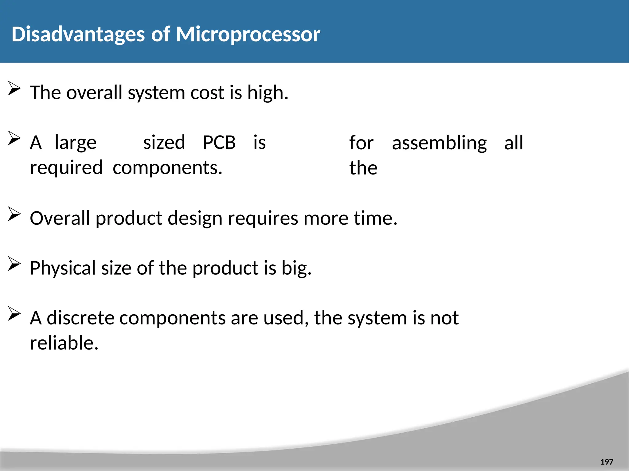  The overall system cost is high.  A large sized PCB is required components. 197 for assembling all the  Overall product design requires more time.  Physical size of the product is big.  A discrete components are used, the system is not reliable. Disadvantages of Microprocessor 