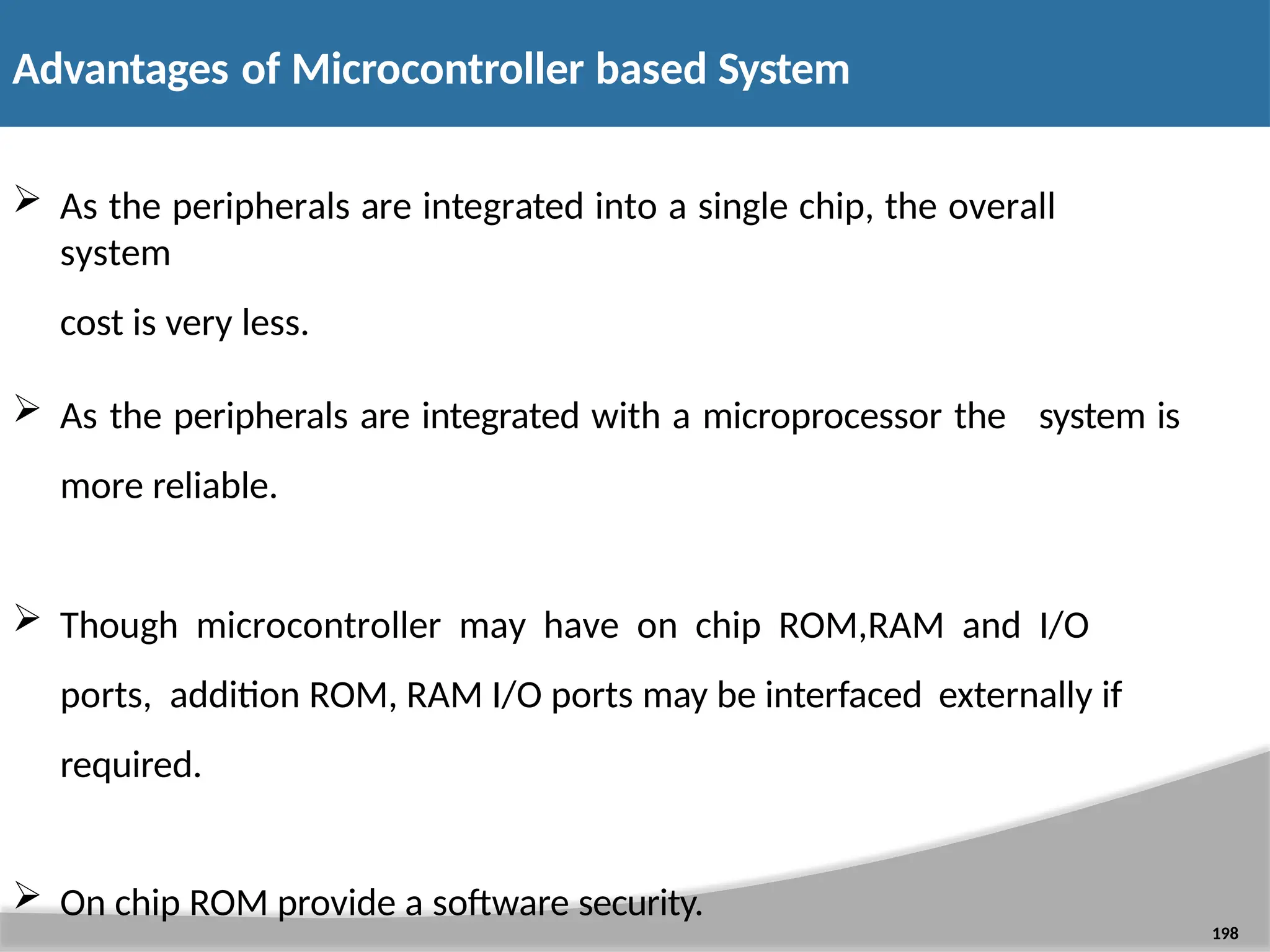  As the peripherals are integrated into a single chip, the overall system cost is very less. 198  As the peripherals are integrated with a microprocessor the more reliable. system is  Though microcontroller may have on chip ROM,RAM and I/O ports, addition ROM, RAM I/O ports may be interfaced externally if required.  On chip ROM provide a software security. Advantages of Microcontroller based System 