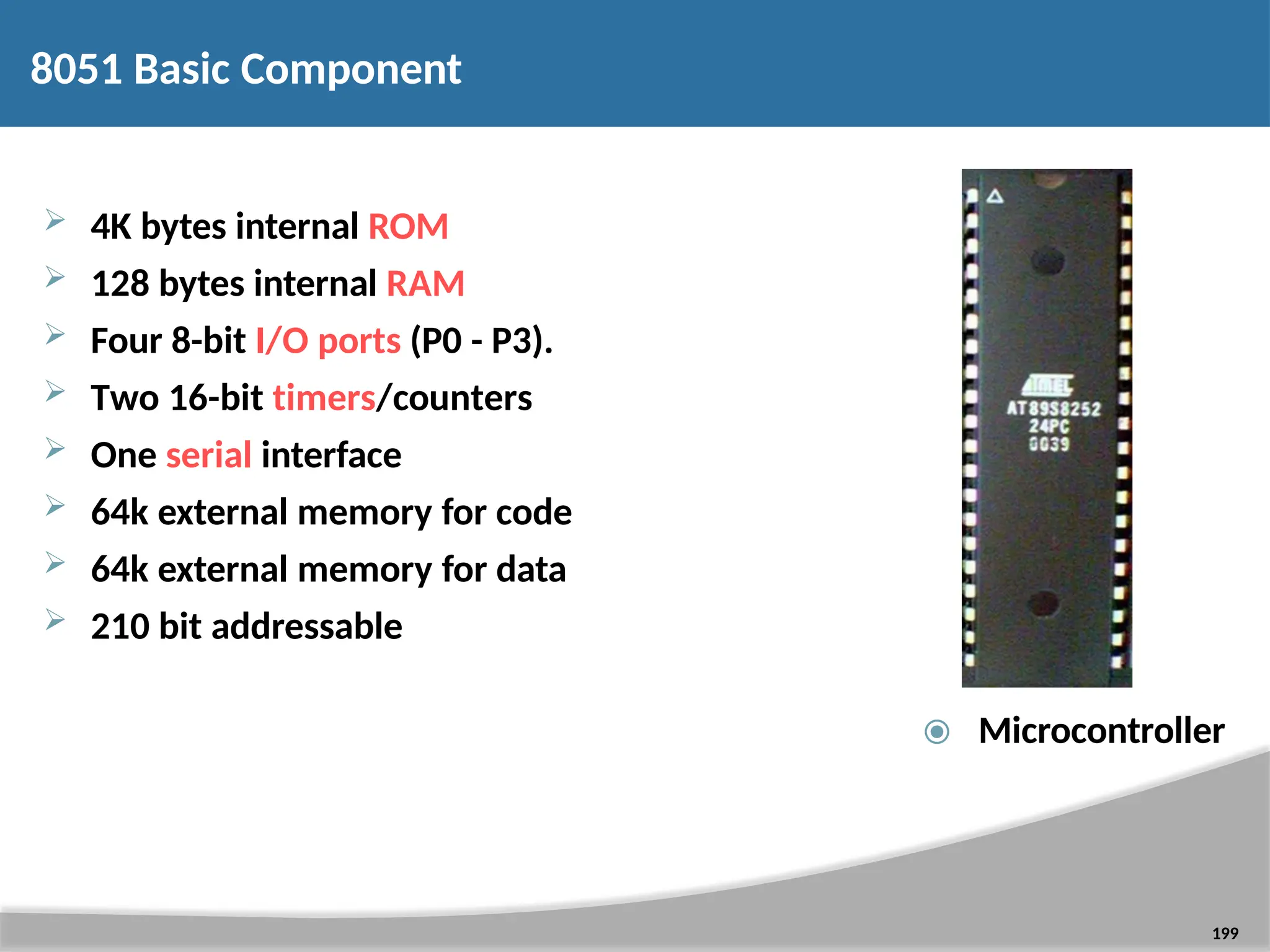 8051 Basic Component  4K bytes internal ROM  128 bytes internal RAM  Four 8-bit I/O ports (P0 - P3).  Two 16-bit timers/counters  One serial interface  64k external memory for code  64k external memory for data  210 bit addressable ⦿ Microcontroller 199 