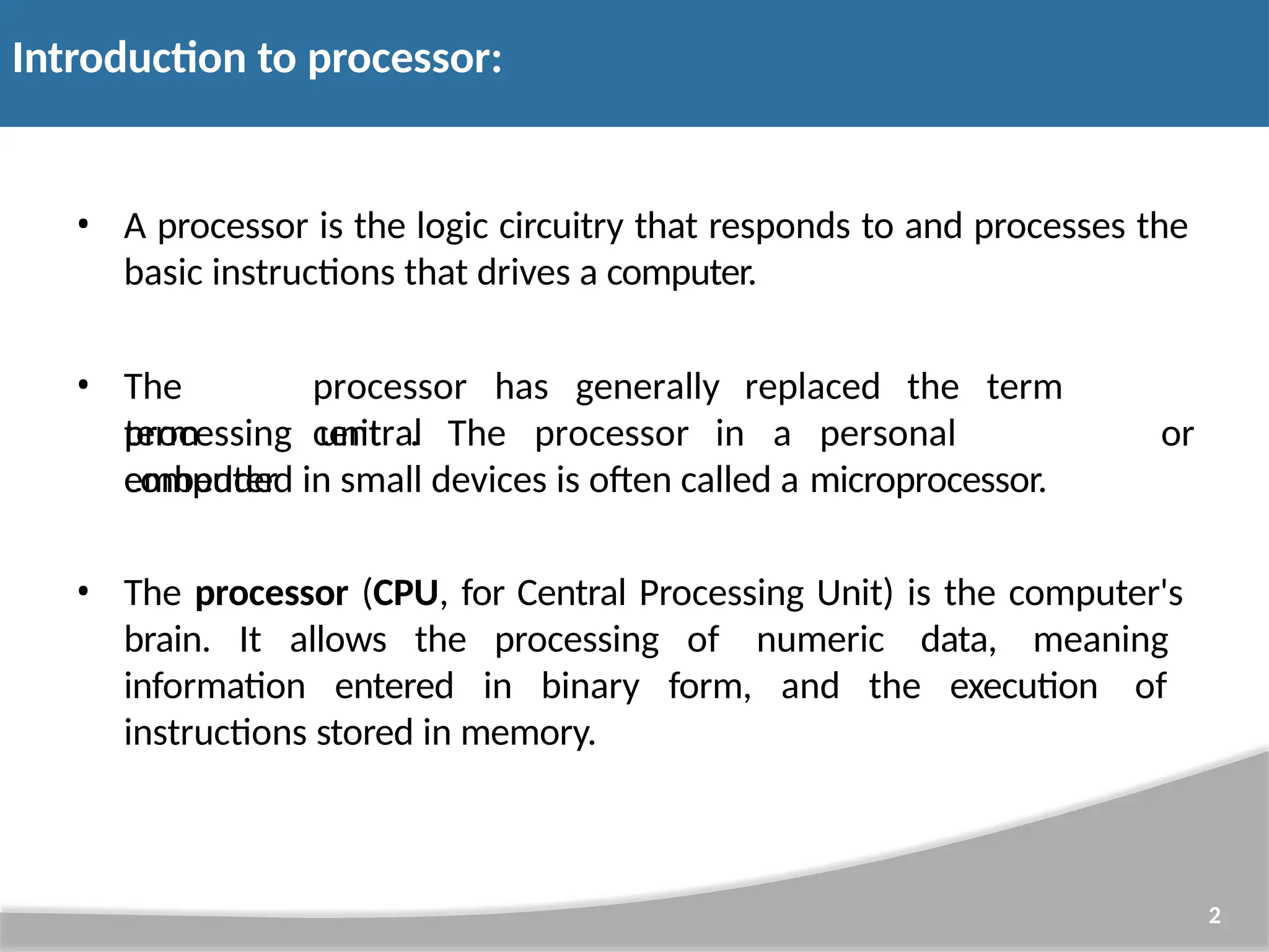 Introduction to processor: 2 • A processor is the logic circuitry that responds to and processes the basic instructions that drives a computer. • The term processor has generally replaced the term central processing unit . The processor in a personal computer or embedded in small devices is often called a microprocessor. • The processor (CPU, for Central Processing Unit) is the computer's brain. It allows the processing of numeric data, meaning information entered in binary form, and the execution of instructions stored in memory. 