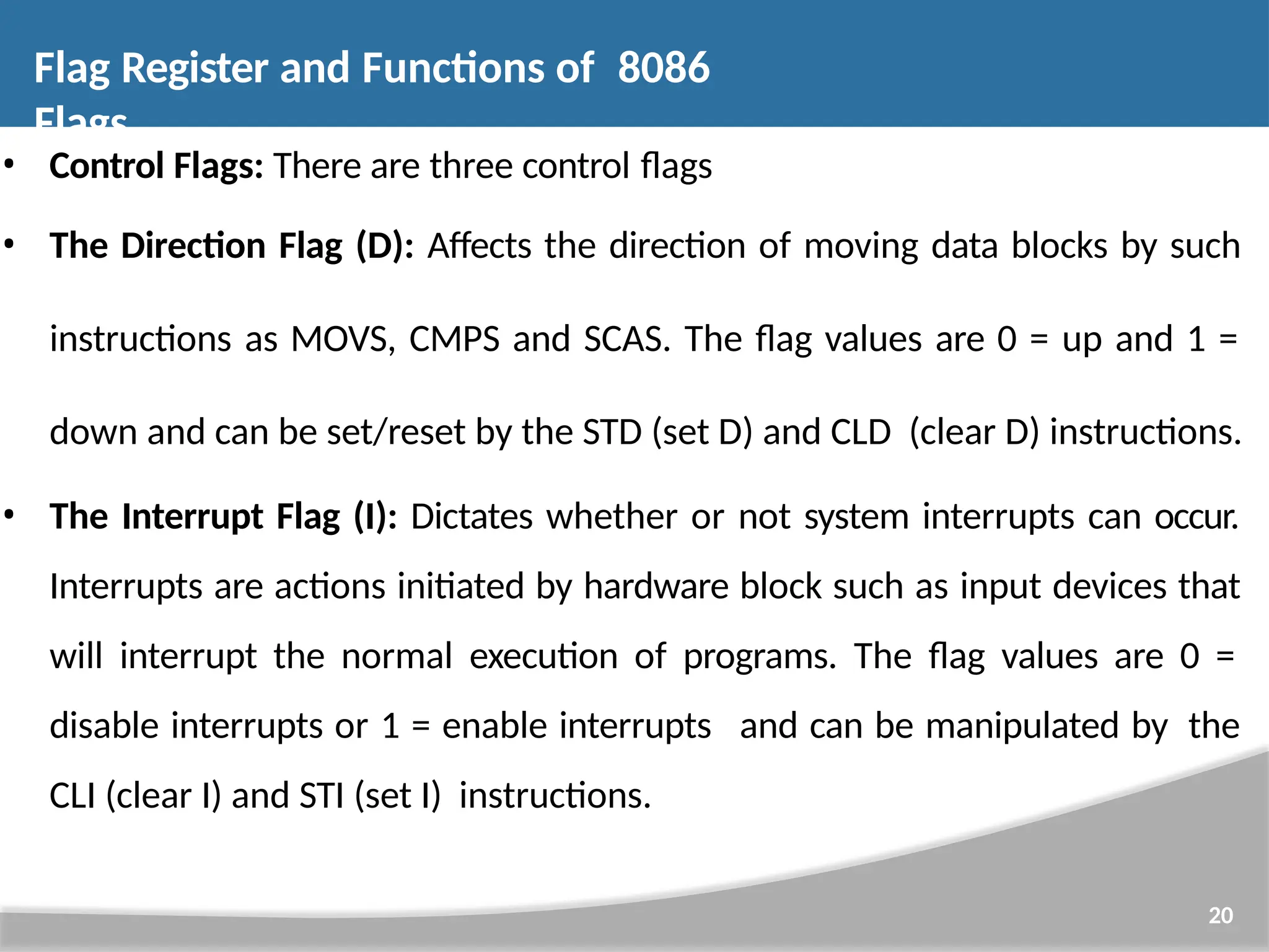 • Control Flags: There are three control flags • The Direction Flag (D): Affects the direction of moving data blocks by such instructions as MOVS, CMPS and SCAS. The flag values are 0 = up and 1 = down and can be set/reset by the STD (set D) and CLD (clear D) instructions. • The Interrupt Flag (I): Dictates whether or not system interrupts can occur. Interrupts are actions initiated by hardware block such as input devices that will interrupt the normal execution of programs. The flag values are 0 = disable interrupts or 1 = enable interrupts and can be manipulated by the CLI (clear I) and STI (set I) instructions. 20 Flag Register and Functions of 8086 Flags 