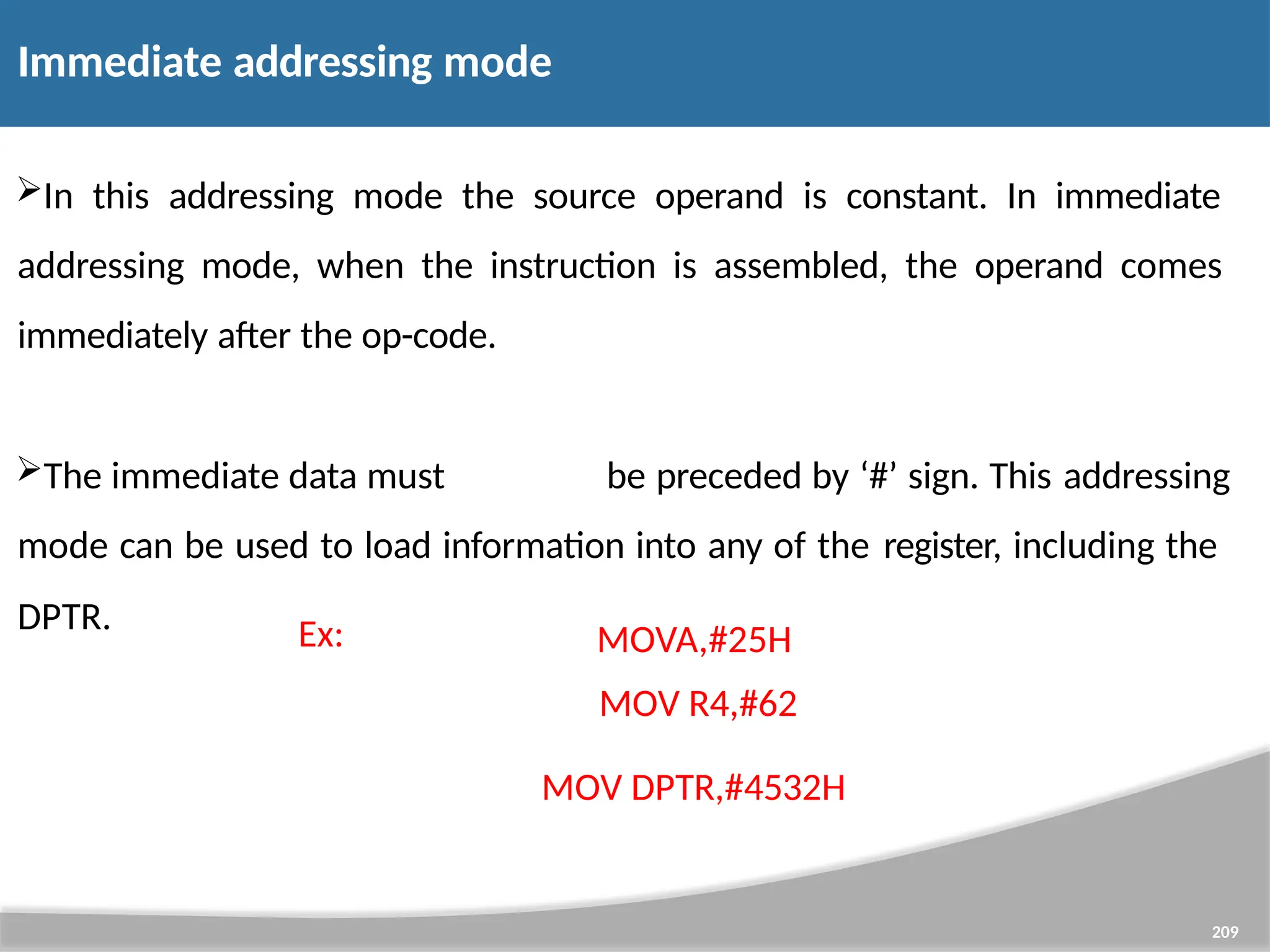 Immediate addressing mode 209 In this addressing mode the source operand is constant. In immediate addressing mode, when the instruction is assembled, the operand comes immediately after the op-code. The immediate data must be preceded by ‘#’ sign. This addressing mode can be used to load information into any of the register, including the DPTR. Ex: MOVA,#25H MOV R4,#62 MOV DPTR,#4532H 