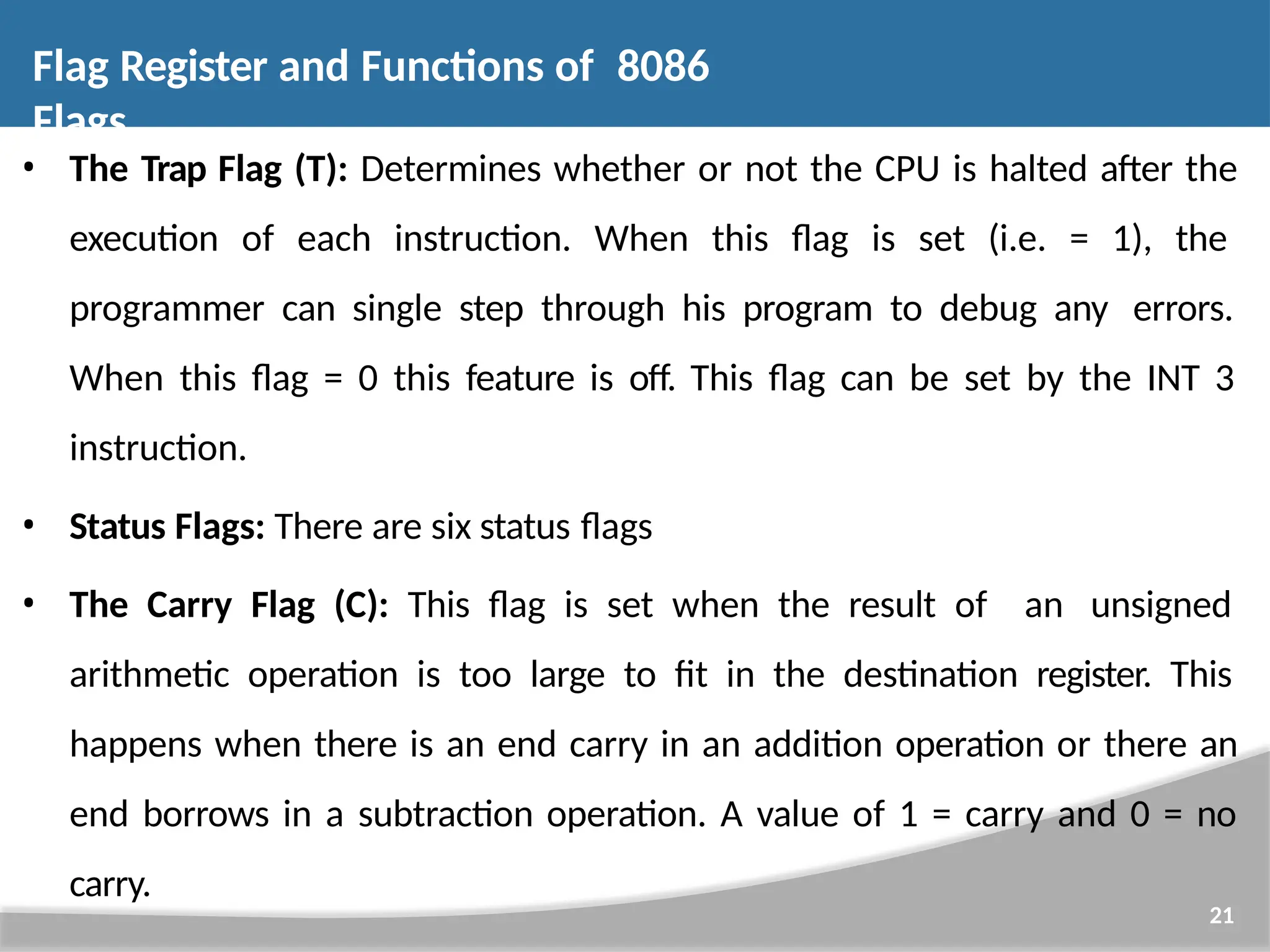 • The Trap Flag (T): Determines whether or not the CPU is halted after the execution of each instruction. When this flag is set (i.e. = 1), the programmer can single step through his program to debug any errors. When this flag = 0 this feature is off. This flag can be set by the INT 3 instruction. • Status Flags: There are six status flags • The Carry Flag (C): This flag is set when the result of an unsigned arithmetic operation is too large to fit in the destination register. This happens when there is an end carry in an addition operation or there an end borrows in a subtraction operation. A value of 1 = carry and 0 = no carry. 21 Flag Register and Functions of 8086 Flags 
