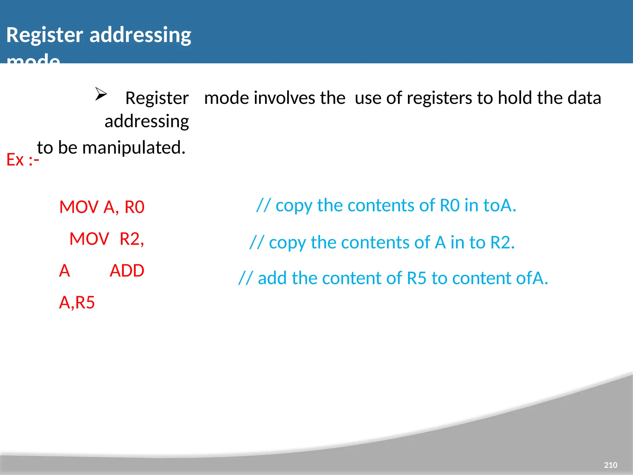 Register addressing mode 210  Register addressing to be manipulated. mode involves the use of registers to hold the data Ex :- MOV A, R0 MOV R2, A ADD A,R5 // copy the contents of R0 in toA. // copy the contents of A in to R2. // add the content of R5 to content ofA. 