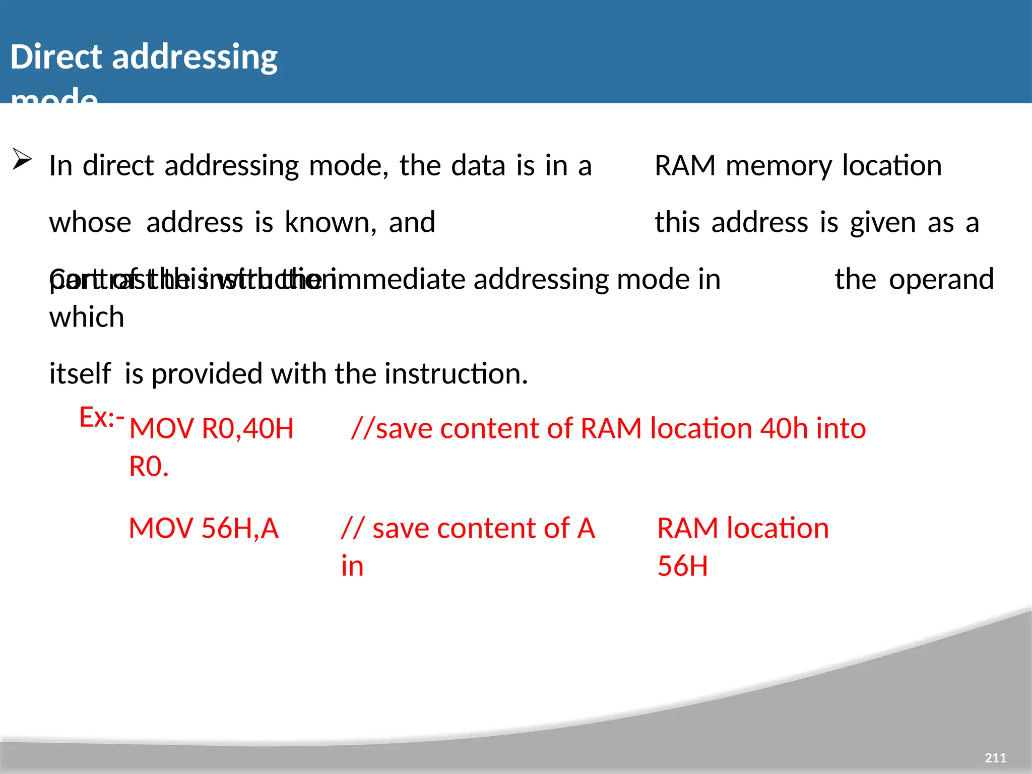 Direct addressing mode 211  In direct addressing mode, the data is in a RAM memory location whose address is known, and this address is given as a part of the instruction. Contrast this with the immediate addressing mode in which itself is provided with the instruction. Ex:- the operand MOV R0,40H //save content of RAM location 40h into R0. MOV 56H,A // save content of A in RAM location 56H 