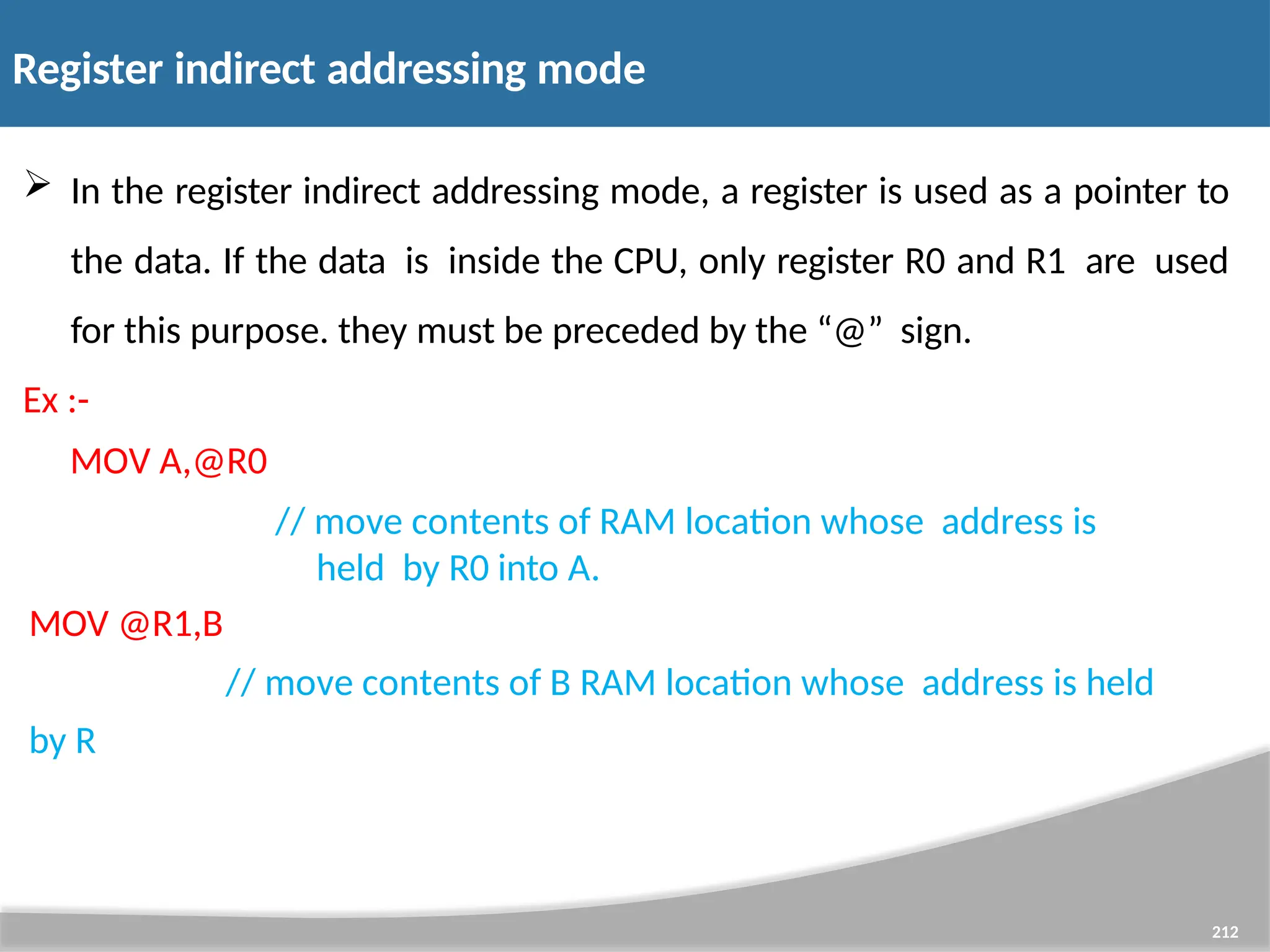 Register indirect addressing mode 212  In the register indirect addressing mode, a register is used as a pointer to the data. If the data is inside the CPU, only register R0 and R1 are used for this purpose. they must be preceded by the “@” sign. Ex :- MOV A,@R0 // move contents of RAM location whose address is held by R0 into A. MOV @R1,B // move contents of B RAM location whose address is held by R 
