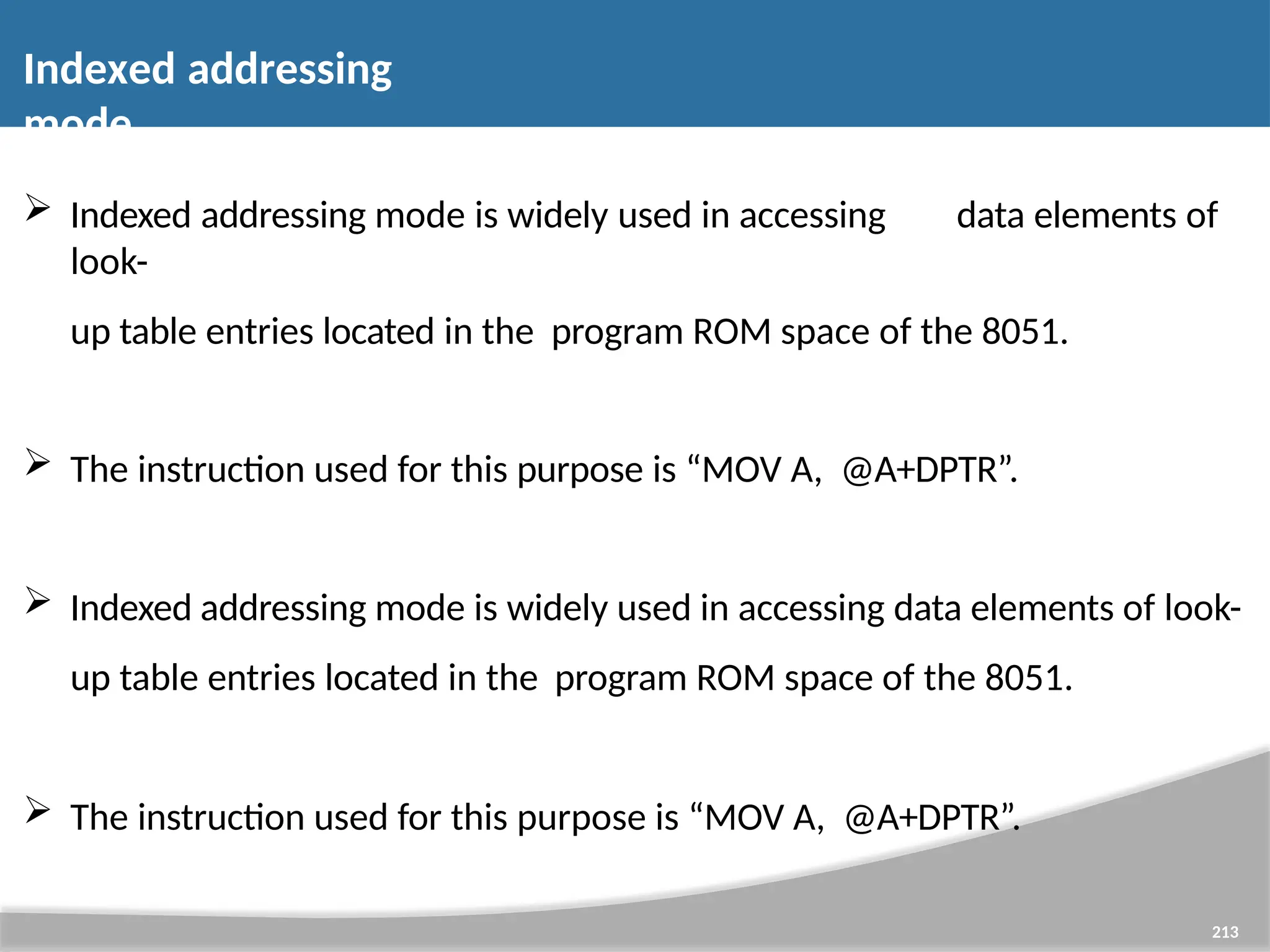 Indexed addressing mode 213  Indexed addressing mode is widely used in accessing data elements of look- up table entries located in the program ROM space of the 8051.  The instruction used for this purpose is “MOV A, @A+DPTR”.  Indexed addressing mode is widely used in accessing data elements of look- up table entries located in the program ROM space of the 8051.  The instruction used for this purpose is “MOV A, @A+DPTR”. 