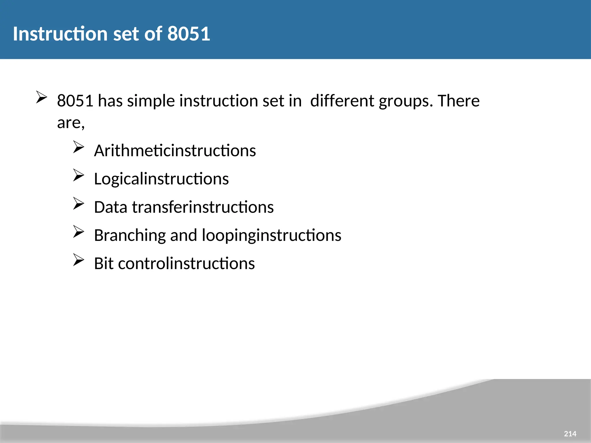 Instruction set of 8051  8051 has simple instruction set in different groups. There are,  Arithmeticinstructions  Logicalinstructions  Data transferinstructions  Branching and loopinginstructions  Bit controlinstructions 214 