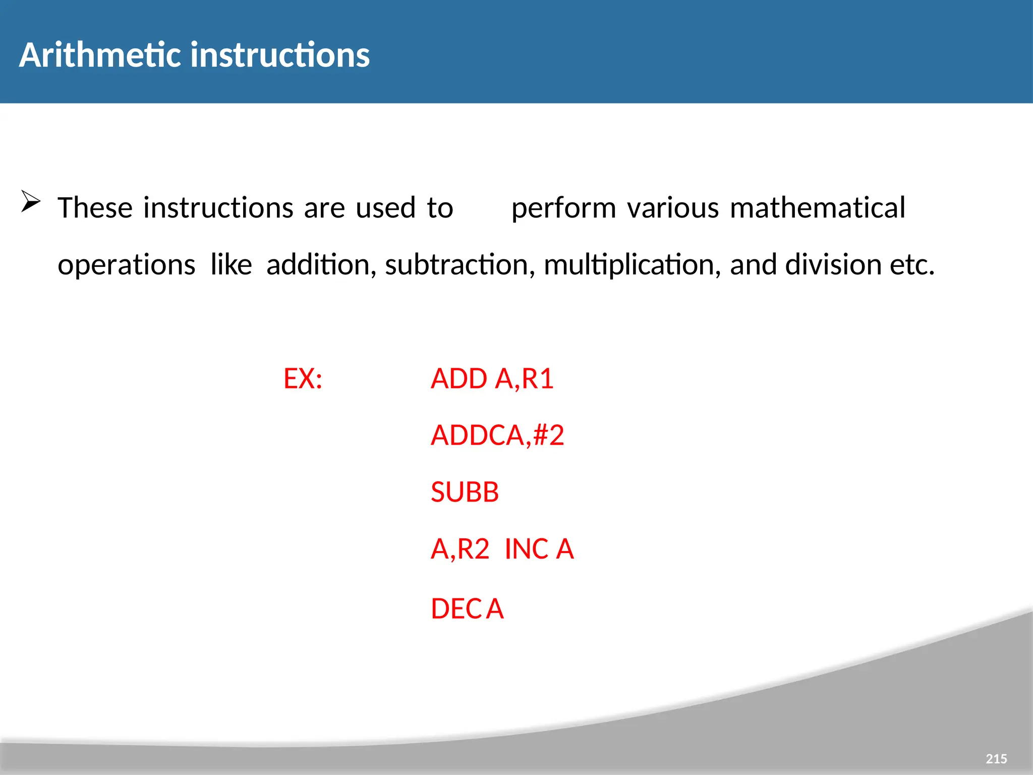 Arithmetic instructions 215  These instructions are used to perform various mathematical operations like addition, subtraction, multiplication, and division etc. EX: ADD A,R1 ADDCA,#2 SUBB A,R2 INC A DECA 