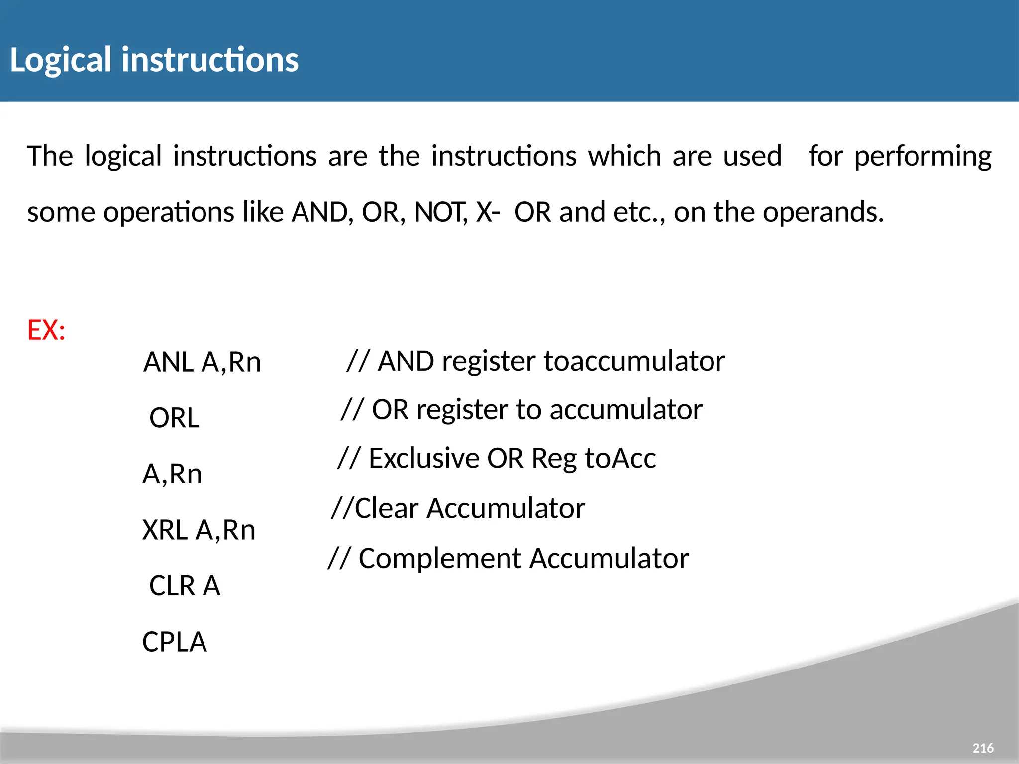 Logical instructions 216 The logical instructions are the instructions which are used for performing some operations like AND, OR, NOT, X- OR and etc., on the operands. EX: ANL A,Rn ORL A,Rn XRL A,Rn CLR A CPLA // AND register toaccumulator // OR register to accumulator // Exclusive OR Reg toAcc //Clear Accumulator // Complement Accumulator 