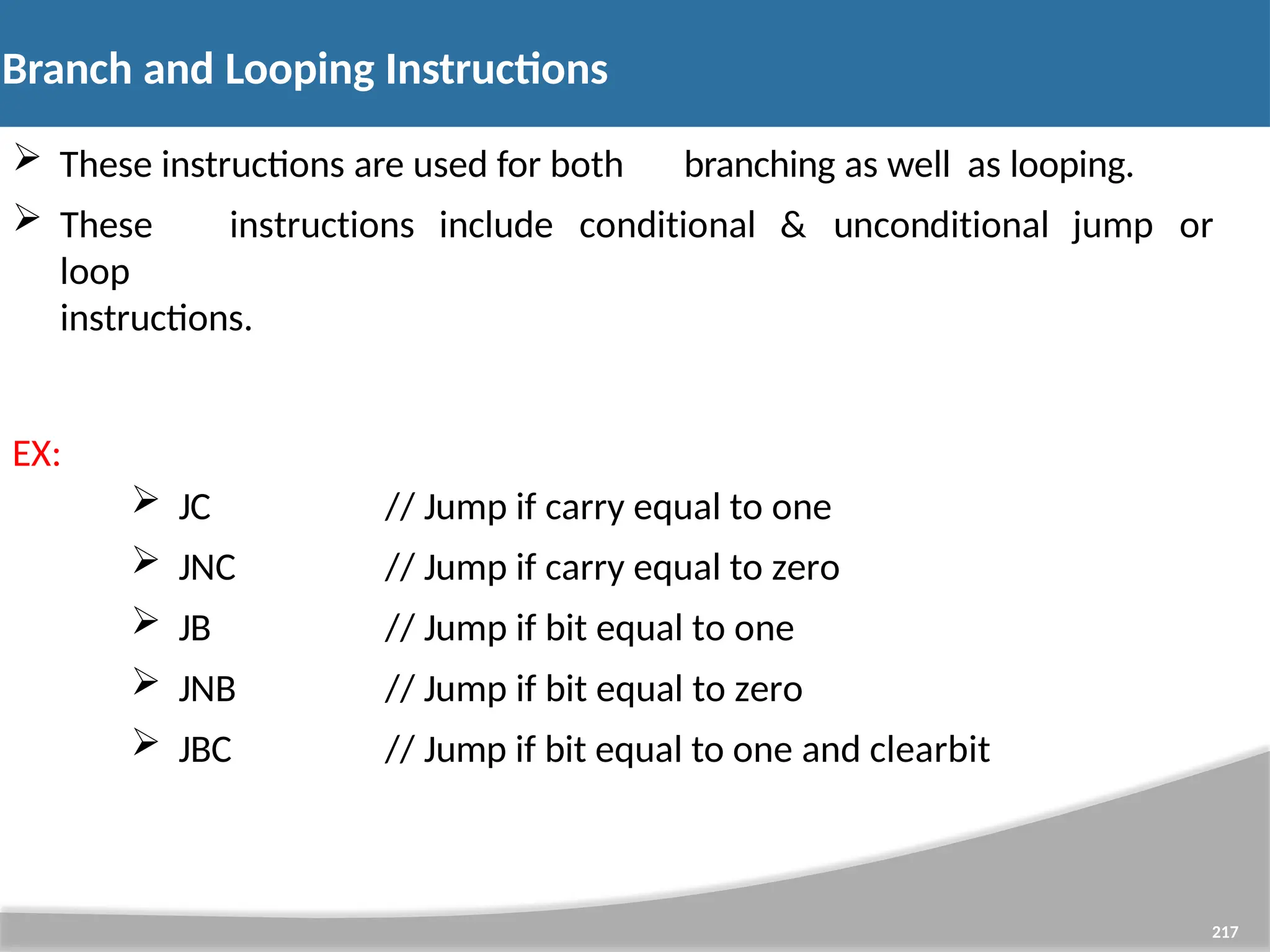 Branch and Looping Instructions 217  These instructions are used for both branching as well as looping.  These instructions include conditional & unconditional jump or loop instructions. EX:  JC  JNC  JB  JNB  JBC // Jump if carry equal to one // Jump if carry equal to zero // Jump if bit equal to one // Jump if bit equal to zero // Jump if bit equal to one and clearbit 