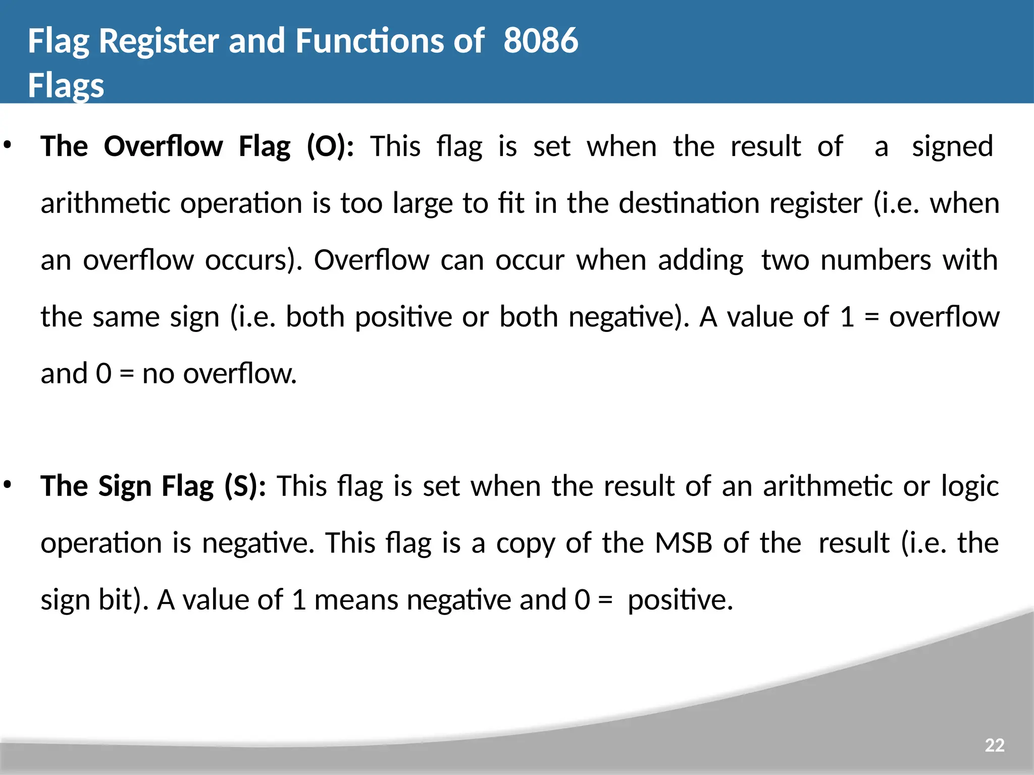 • The Overflow Flag (O): This flag is set when the result of a signed arithmetic operation is too large to fit in the destination register (i.e. when an overflow occurs). Overflow can occur when adding two numbers with the same sign (i.e. both positive or both negative). A value of 1 = overflow and 0 = no overflow. • The Sign Flag (S): This flag is set when the result of an arithmetic or logic operation is negative. This flag is a copy of the MSB of the result (i.e. the sign bit). A value of 1 means negative and 0 = positive. 22 Flag Register and Functions of 8086 Flags 