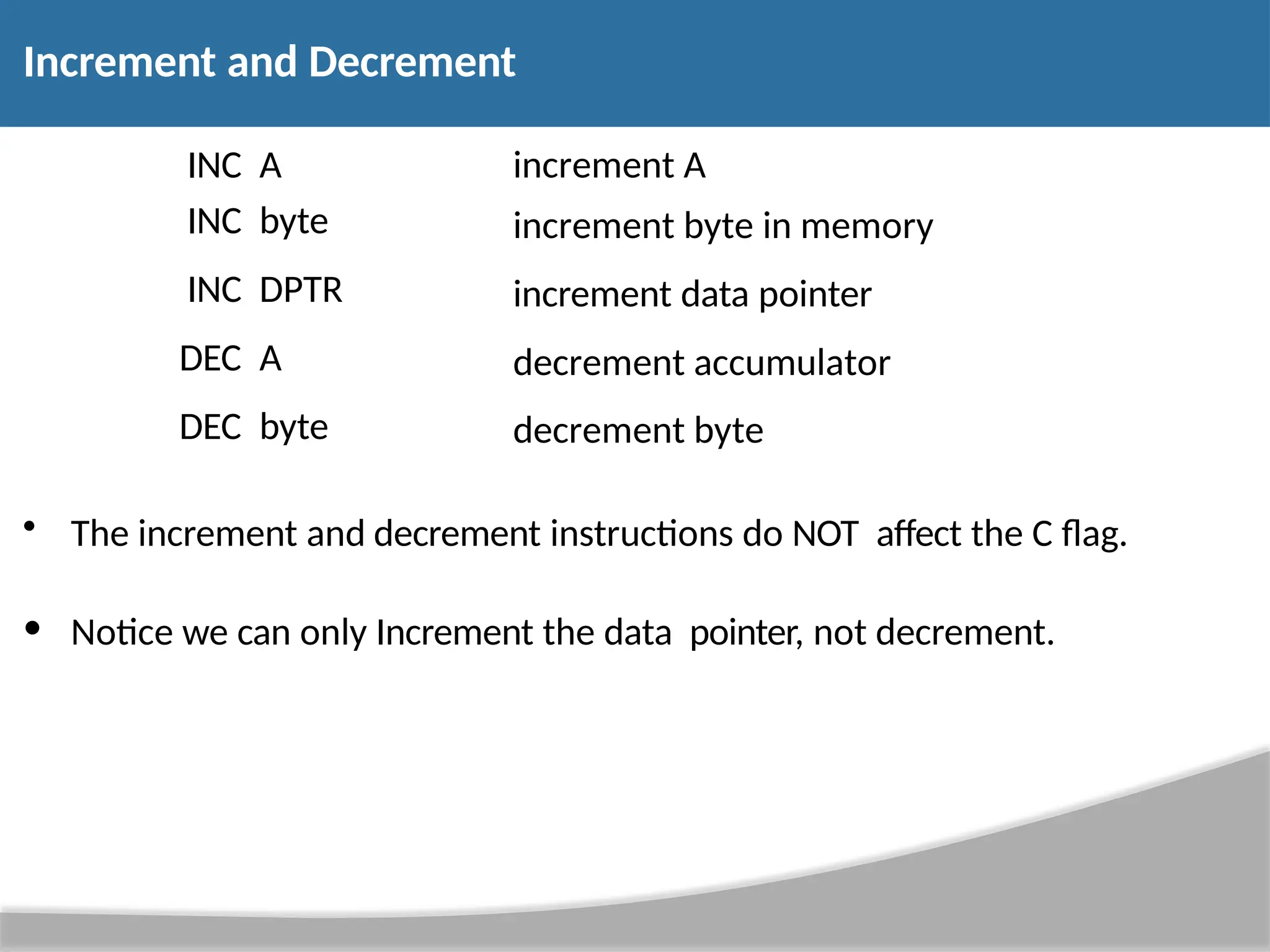 Increment and Decrement • The increment and decrement instructions do NOT affect the C flag. • Notice we can only Increment the data pointer, not decrement. INC A increment A INC byte increment byte in memory INC DPTR increment data pointer DEC A decrement accumulator DEC byte decrement byte 