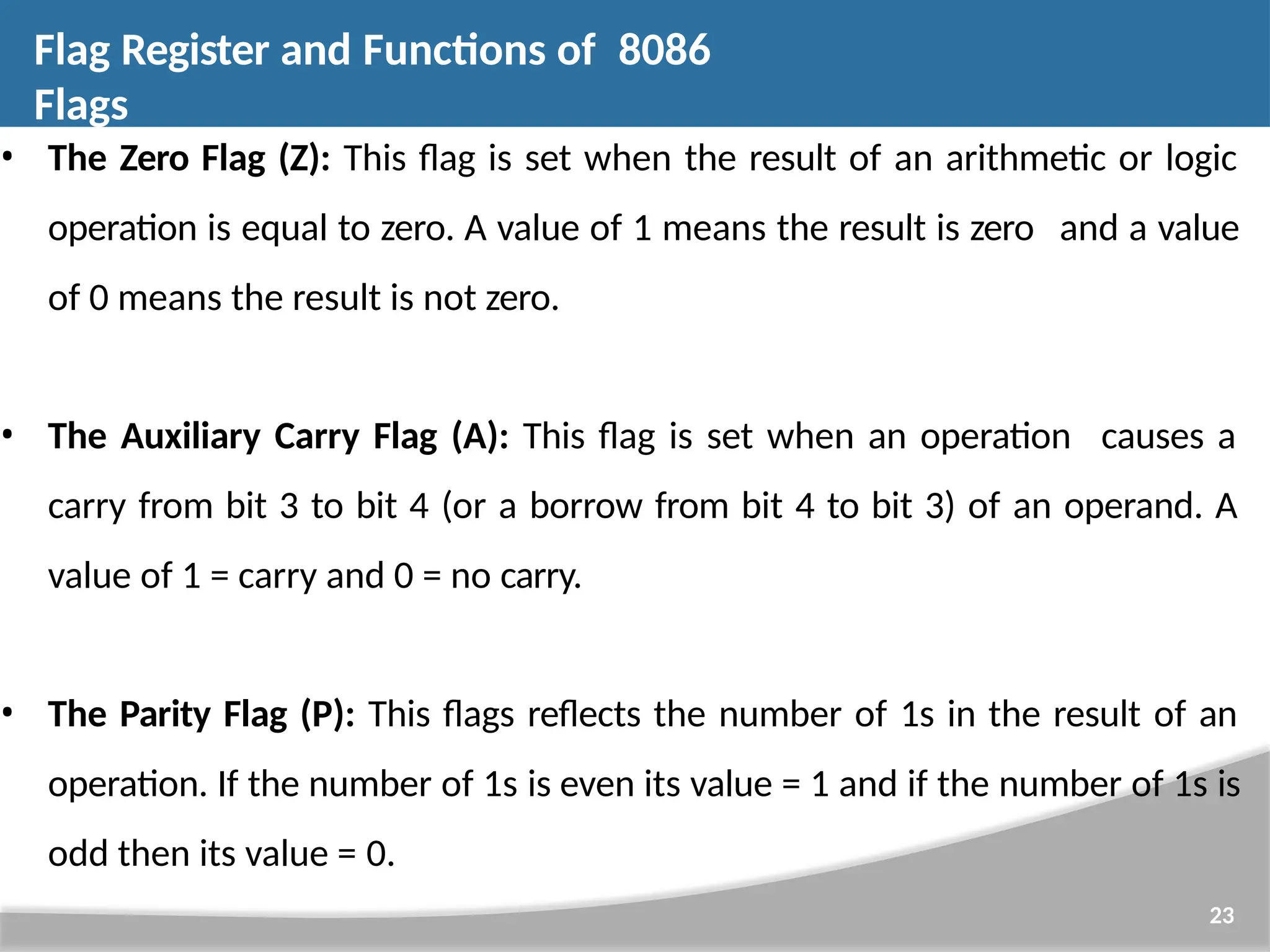 • The Zero Flag (Z): This flag is set when the result of an arithmetic or logic operation is equal to zero. A value of 1 means the result is zero and a value of 0 means the result is not zero. • The Auxiliary Carry Flag (A): This flag is set when an operation causes a carry from bit 3 to bit 4 (or a borrow from bit 4 to bit 3) of an operand. A value of 1 = carry and 0 = no carry. • The Parity Flag (P): This flags reflects the number of 1s in the result of an operation. If the number of 1s is even its value = 1 and if the number of 1s is odd then its value = 0. 23 Flag Register and Functions of 8086 Flags 