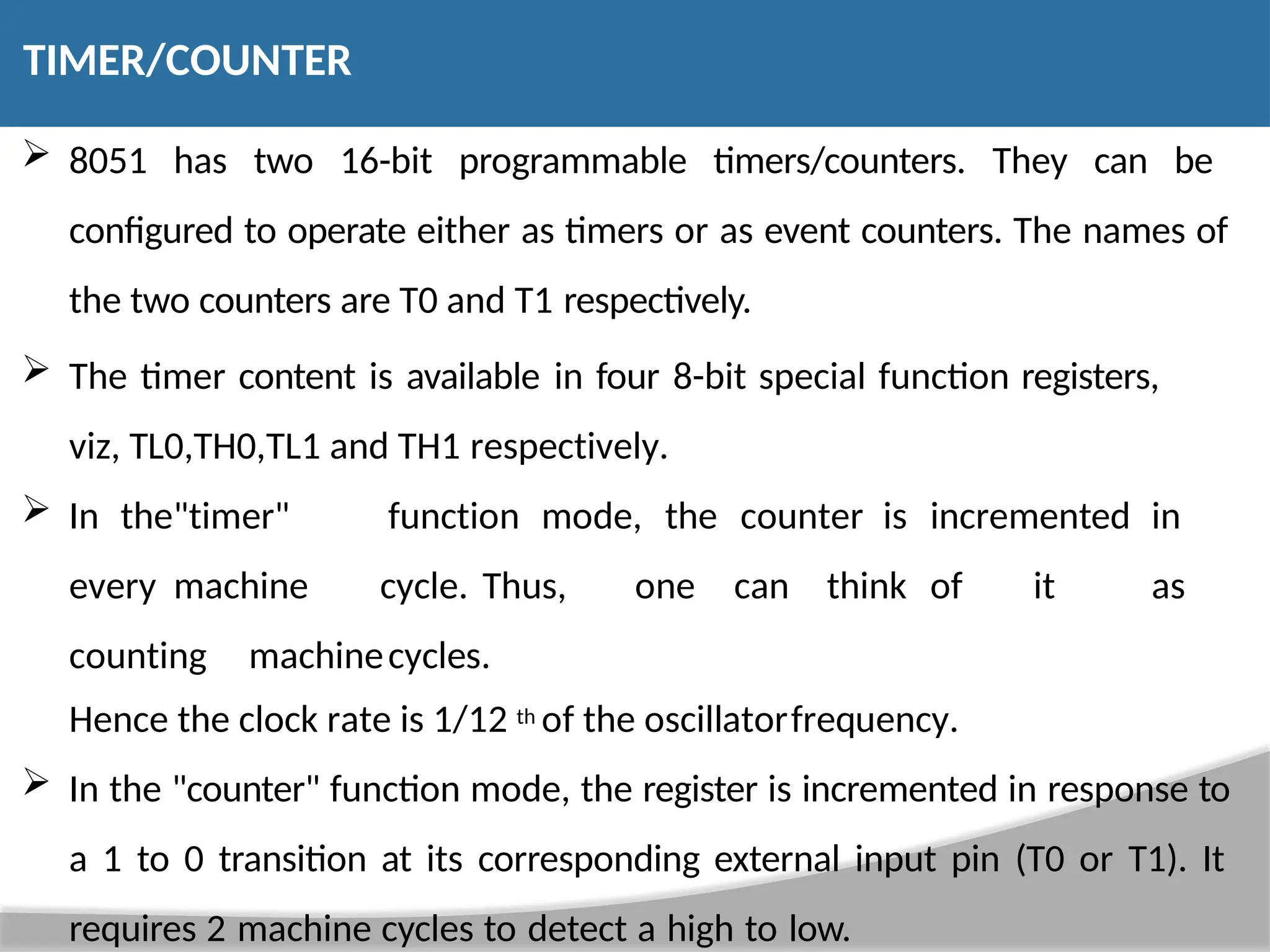  8051 has two 16-bit programmable timers/counters. They can be configured to operate either as timers or as event counters. The names of the two counters are T0 and T1 respectively.  The timer content is available in four 8-bit special function registers, viz, TL0,TH0,TL1 and TH1 respectively.  In the"timer" function mode, the counter is incremented in every machine cycle. Thus, one can think of it as counting machinecycles. Hence the clock rate is 1/12 th of the oscillatorfrequency.  In the "counter" function mode, the register is incremented in response to a 1 to 0 transition at its corresponding external input pin (T0 or T1). It requires 2 machine cycles to detect a high to low. TIMER/COUNTER 