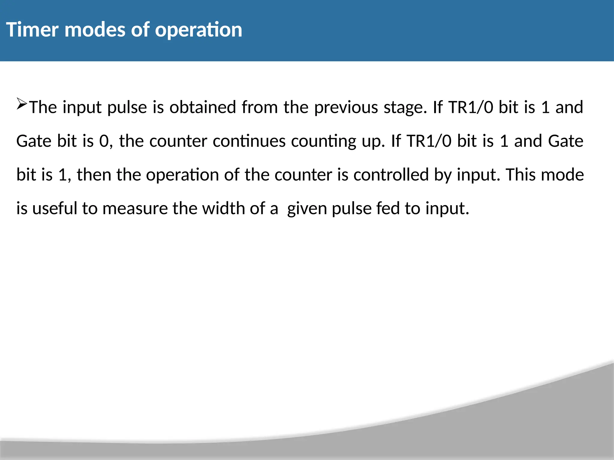 Timer modes of operation The input pulse is obtained from the previous stage. If TR1/0 bit is 1 and Gate bit is 0, the counter continues counting up. If TR1/0 bit is 1 and Gate bit is 1, then the operation of the counter is controlled by input. This mode is useful to measure the width of a given pulse fed to input. 