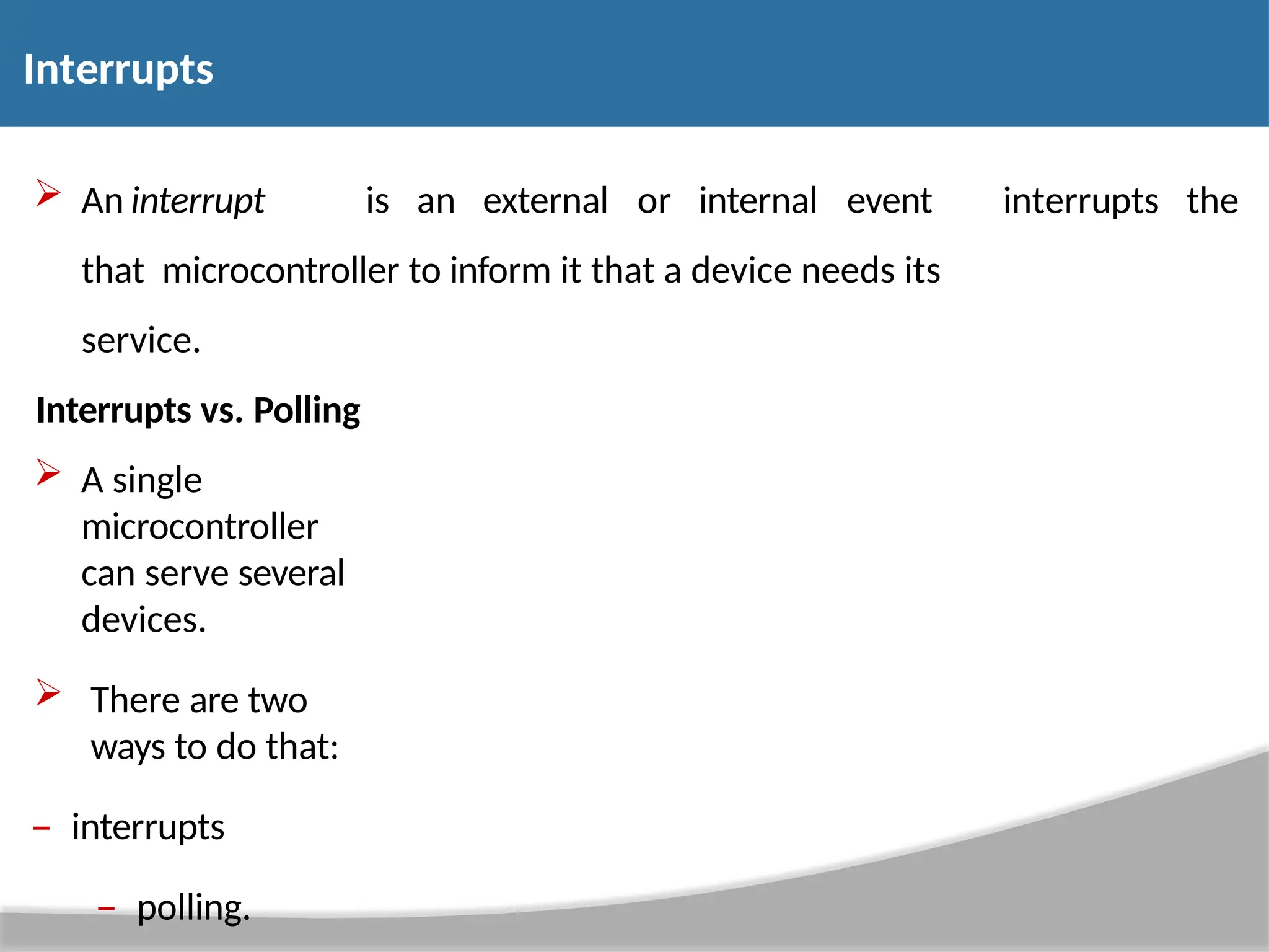  An interrupt is an external or internal event that microcontroller to inform it that a device needs its service. interrupts the Interrupts vs. Polling  A single microcontroller can serve several devices.  There are two ways to do that: – interrupts – polling. Interrupts 